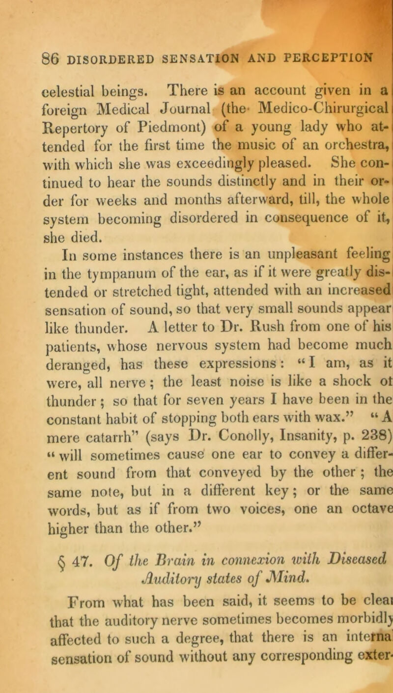 celestial beings. There is an account given in a foreign Medical Journal (the' Medico-Chirurgical Repertory of Piedmont) of a young lady who at- tended for the first time the music of an orchestra, with which she was exceedingly pleased. She con- tinued to hear the sounds distinctly and in their or- der for weeks and months afterward, till, the whole system becoming disordered in consequence of it, she died. In some instances there is an unpleasant feeling in the tympanum of the ear, as if it were greatly dis- tended or stretched tight, attended with an increased sensation of sound, so that very small sounds appear like thunder. A letter to Dr. Rush from one of his patients, whose nervous system had become much deranged, has these expressions: “ I am, as it were, all nerve; the least noise is like a shock ot thunder; so that for seven years I have been in the constant habit of stopping both ears with wax.” “ A mere catarrh” (says Dr. Conolly, Insanity, p. 238) “ will sometimes cause one ear to convey a differ- ent sound from that conveyed by the other ; the same note, but in a different key; or the same words, but as if from two voices, one an octave higher than the other.” § 47. Of the Brain in connexion with Diseased Auditory states of JSlind. From what has been said, it seems to be cleai that the auditory nerve sometimes becomes morbidlj affected to such a degree, that there is an interna sensation of sound without any corresponding oxter*