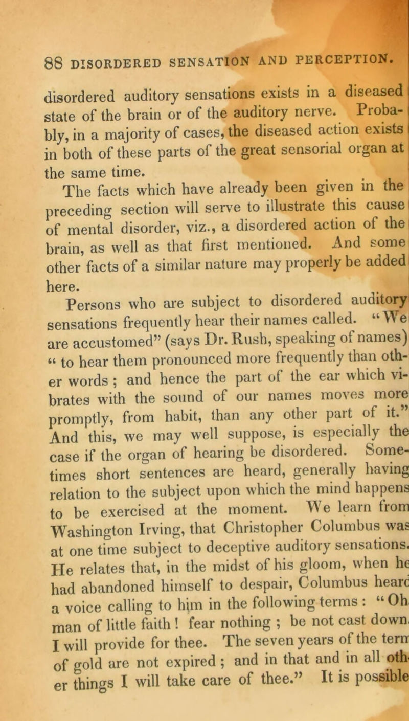 disordered auditory sensations exists in a diseased state of the brain or of the auditory nerve. Proba- bly, in a majority of cases, the diseased action exists in both of these parts of the great sensorial organ at the same time. . The facts which have already been given in the preceding section will serve to illustrate this cause i of mental disorder, viz., a disordered action of the brain, as well as that first mentioned. And some other facts of a similar nature may properly be added here. Persons who are subject to disordered auditory sensations frequently hear their names called. “ We are accustomed5, (says Dr. Rush, speaking ot names) “ to hear them pronounced more frequently than oth- er words ^ and hence the part of the eai which vi- brates with the sound of our names moves more promptly, from habit, than any other part of it.” And this, we may well suppose, is especially the case if the organ of hearing be disordered. Some- times short sentences are heard, generally having relation to the subject upon which the mind happens to be exercised at the moment. We learn trom Washington Irving, that Christopher Columbus was at one time subject to deceptive auditory sensations. He relates that, in the midst of his gloom, w hen he had abandoned himself to despair, Columbus hearc a voice calling to him in the following terms : “ Oh man of little faith ! fear nothing ; be not cast down, I will provide for thee. The seven years ot the tern of gold are not expired ; and in that and in all oth er things I will take care of thee.” It is possible