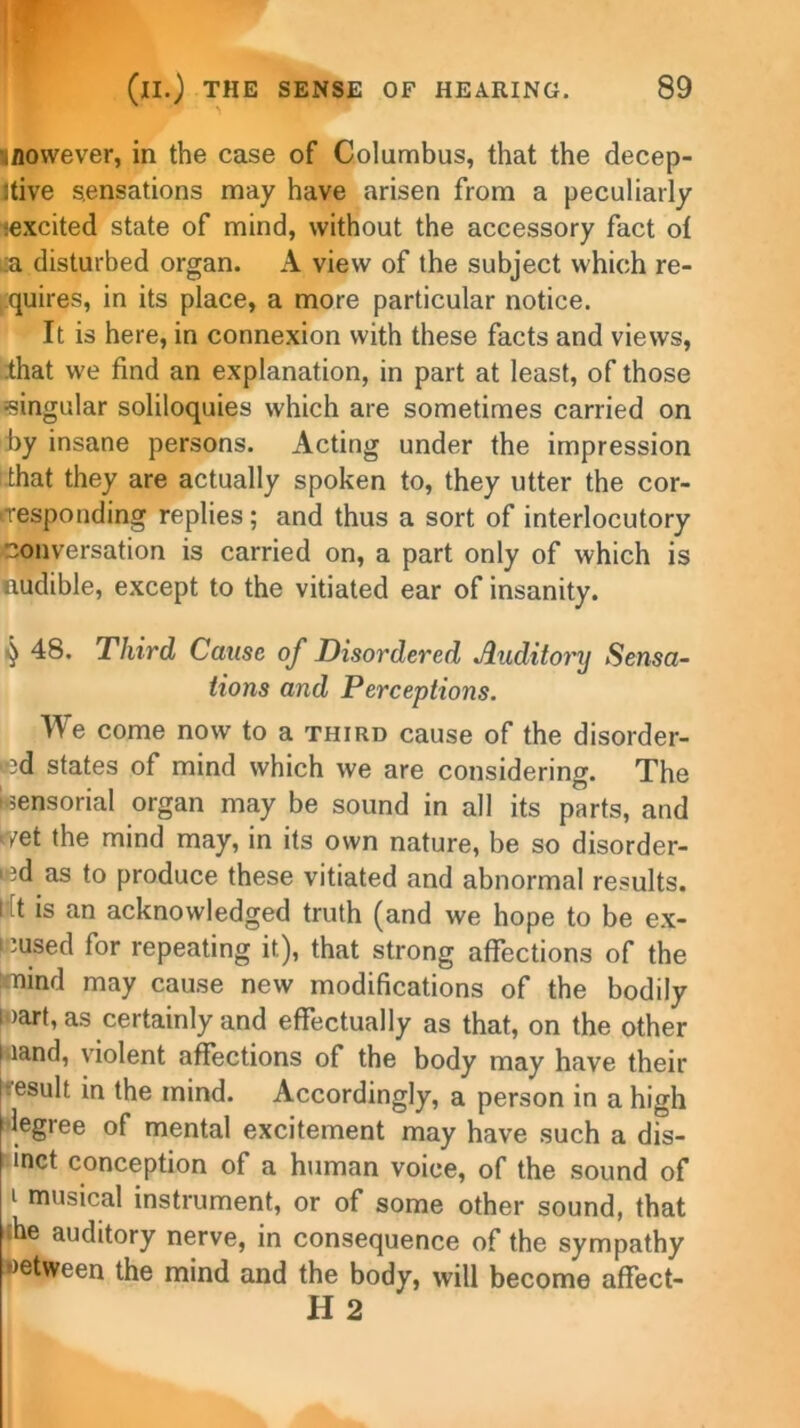 iflowever, in the case of Columbus, that the decep- tive sensations may have arisen from a peculiarly iexcited state of mind, without the accessory fact of :a disturbed organ. A view of the subject which re- quires, in its place, a more particular notice. It is here, in connexion with these facts and views, that we find an explanation, in part at least, of those (singular soliloquies which are sometimes carried on by insane persons. Acting under the impression that they are actually spoken to, they utter the cor- responding replies; and thus a sort of interlocutory conversation is carried on, a part only of which is audible, except to the vitiated ear of insanity. ■) 48. Third Cause of Disordered Auditory Sensa- tions and Perceptions. We come now to a third cause of the disorder- ed states of mind which we are considering. The (sensorial organ may be sound in all its parts, and wet the mind may, in its own nature, be so disorder- ed as to produce these vitiated and abnormal results. I it is an acknowledged truth (and we hope to be ex- cused for repeating it), that strong affections of the mind may cause new modifications of the bodily i >art, as certainly and effectually as that, on the other •land, violent affections of the body may have their result in the mind. Accordingly, a person in a high legree of mental excitement may have such a dis- t inct conception of a human voice, of the sound of i musical instrument, or of some other sound, that the auditory nerve, in consequence of the sympathy wetween the mind and the body, will become affect- H 2