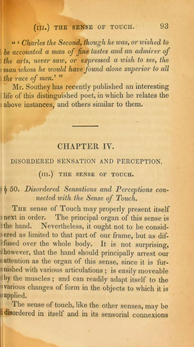 “ ‘ Charles the Second, though he ivas, or ivished to be accounted a man of fine tastes and an admirer of the ar'ts, never saw, or expressed a ivish to see, the man whom he would have found alone superior to all the race of mend ” Mr. Southey has recently published an interesting life of this distinguished poet, in which he relates the above instances, and others similar to them. CHAPTER IY. DISORDERED SENSATION AND PERCEPTION, (ill.) THE SENSE OF TOUCH. § 50. Disordered Se7isations and Perceptions con- nected with the Sense of Touch. The sense of Touch may properly present itself i next in order. The principal organ of this sense is ’the hand. Nevertheless, it ought not to be consid- ered as limited to that part of our frame, but as dif- fused over the whole body. It is not surprising, however, that the hand should principally arrest our h attention as the organ of this sense, since it is fur- i nished with various articulations ; is easily moveable by the muscles; and can readily adapt itself to the 'various changes of form in the objects to which it is applied. . The sense of touch, like the other senses, may be .disordered in itself and in its sensorial connexions