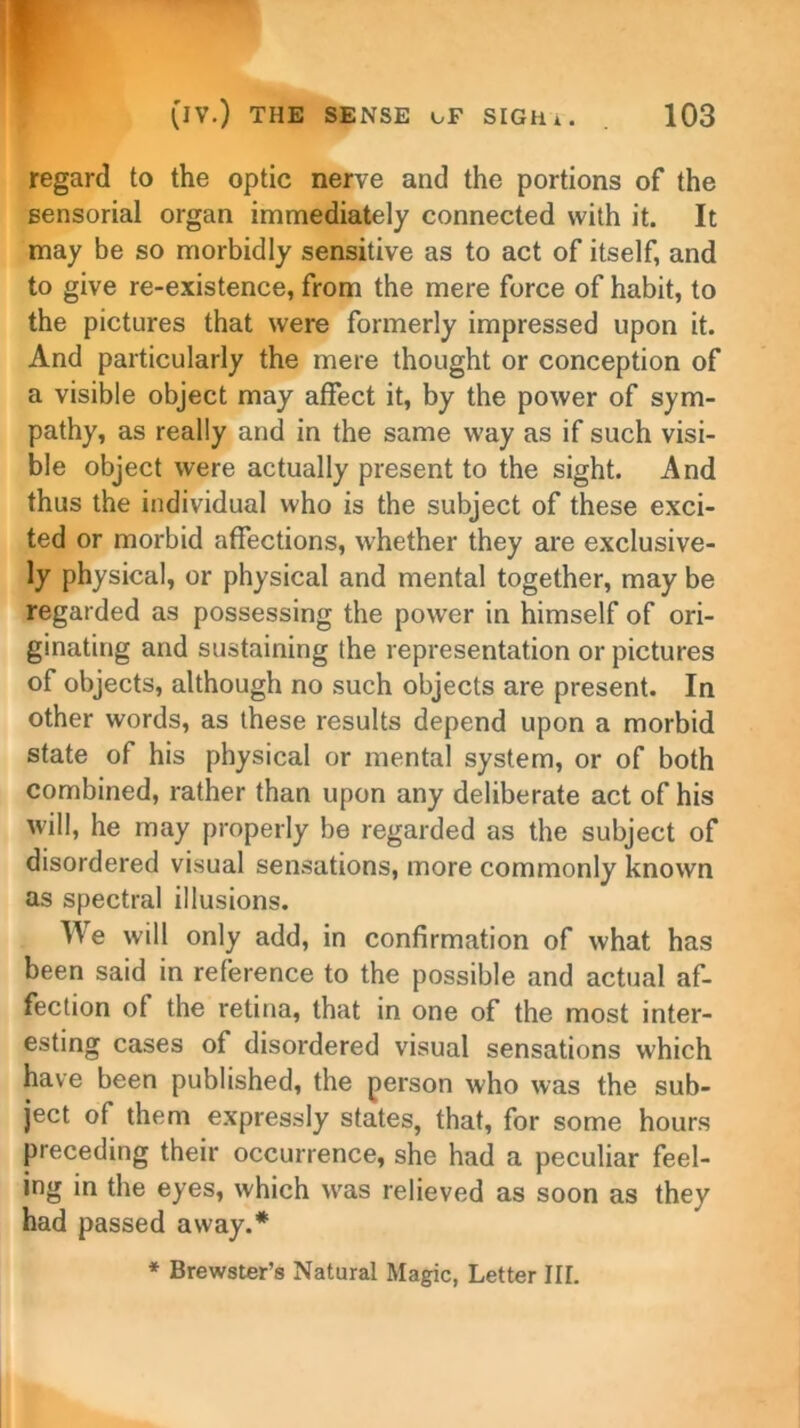 w-n (IV.) THE SENSE cF SIGH i. 103 regard to the optic nerve and the portions of the sensorial organ immediately connected with it. It may be so morbidly sensitive as to act of itself, and to give re-existence, from the mere force of habit, to the pictures that were formerly impressed upon it. And particularly the mere thought or conception of a visible object may affect it, by the power of sym- pathy, as really and in the same way as if such visi- ble object were actually present to the sight. And thus the individual who is the subject of these exci- ted or morbid affections, whether they are exclusive- ly physical, or physical and mental together, may be regarded as possessing the power in himself of ori- ginating and sustaining the representation or pictures of objects, although no such objects are present. In other words, as these results depend upon a morbid state of his physical or mental system, or of both combined, rather than upon any deliberate act of his will, he may properly be regarded as the subject of disordered visual sensations, more commonly known as spectral illusions. We will only add, in confirmation of what has been said in reference to the possible and actual af- fection of the retina, that in one of the most inter- esting cases of disordered visual sensations which have been published, the person who was the sub- ject of them expressly states, that, for some hours preceding their occurrence, she had a peculiar feel- ing in the eyes, which wras relieved as soon as they had passed away.*