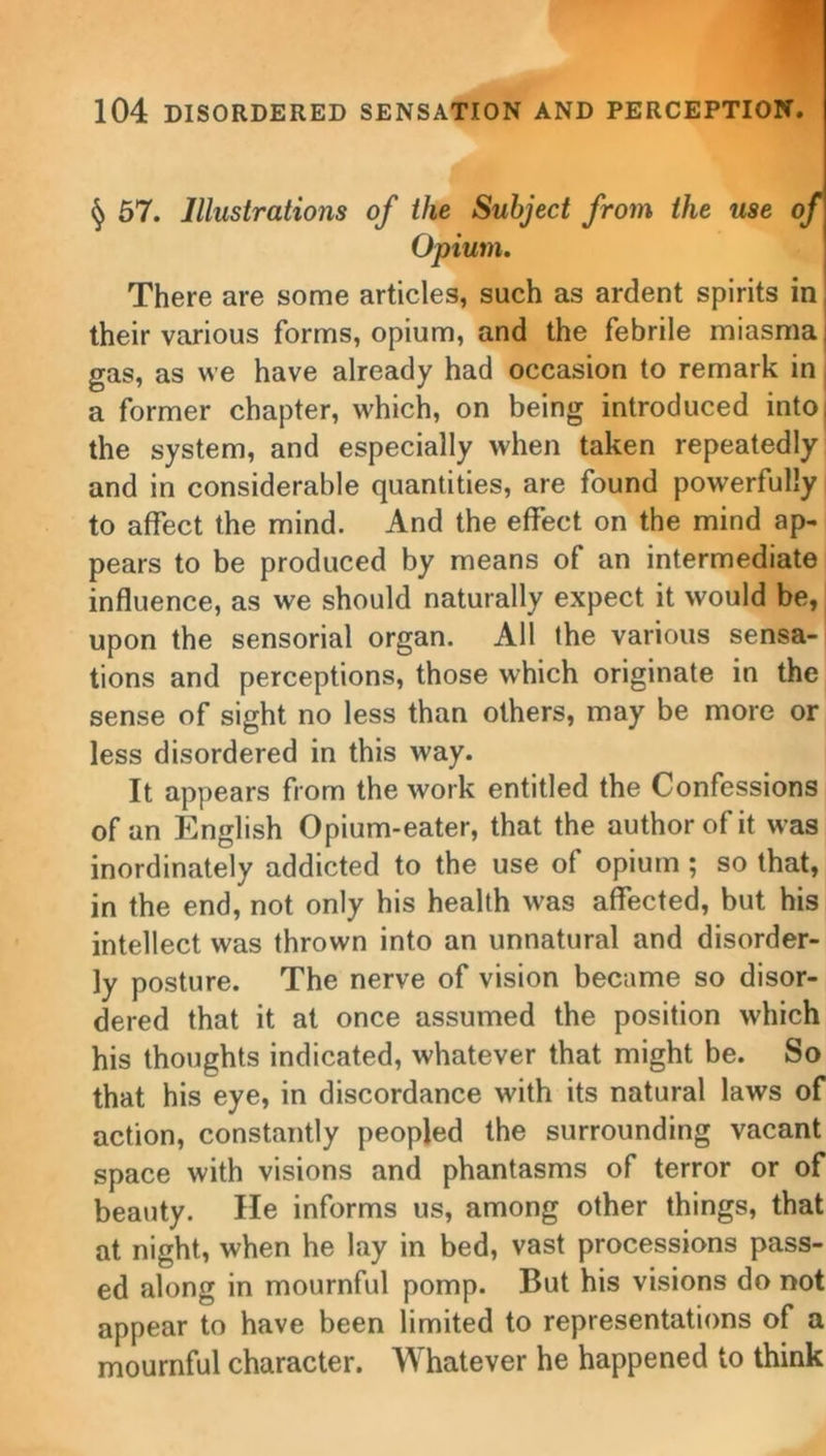 § 57. Illustrations of the Subject from the use of Opium. There are some articles, such as ardent spirits in their various forms, opium, and the febrile miasma gas, as we have already had occasion to remark in a former chapter, which, on being introduced into the system, and especially when taken repeatedly and in considerable quantities, are found powerfully to affect the mind. And the effect on the mind ap- pears to be produced by means of an intermediate influence, as we should naturally expect it would be, upon the sensorial organ. All the various sensa- tions and perceptions, those which originate in the sense of sight no less than others, may be more or less disordered in this way. It appears from the work entitled the Confessions of an English Opium-eater, that the author of it was inordinately addicted to the use of opium; so that, in the end, not only his health was affected, but his intellect was thrown into an unnatural and disorder- ly posture. The nerve of vision became so disor- dered that it at once assumed the position which his thoughts indicated, whatever that might be. So that his eye, in discordance with its natural laws of action, constantly peopled the surrounding vacant space with visions and phantasms of terror or of beauty. lie informs us, among other things, that at night, when he lay in bed, vast processions pass- ed along in mournful pomp. But his visions do not appear to have been limited to representations of a mournful character. Whatever he happened to think