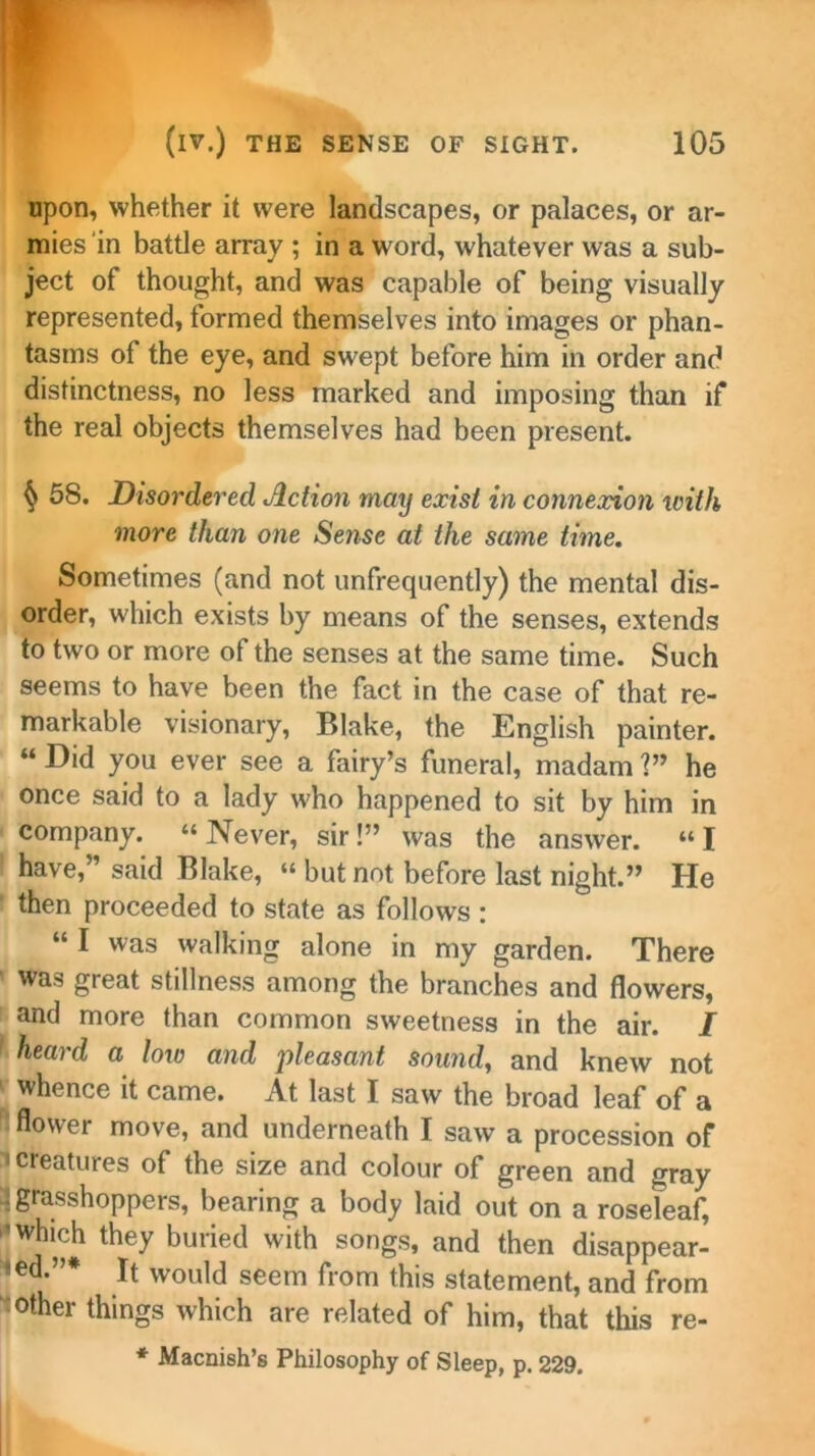 upon, whether it were landscapes, or palaces, or ar- mies in battle array ; in a word, whatever was a sub- ject of thought, and was capable of being visually represented, formed themselves into images or phan- tasms of the eye, and swept before him in order and distinctness, no less marked and imposing than if the real objects themselves had been present. § 58. Disordered Action may exist in connexion with more than one Sense at the same time. Sometimes (and not unfrequently) the mental dis- order, which exists by means of the senses, extends to two or more of the senses at the same time. Such seems to have been the fact in the case of that re- markable visionary, Blake, the English painter. “ Did you ever see a fairy’s funeral, madam V* he once said to a lady who happened to sit by him in company. “Never, sir!” was the answer. “I have,” said Blake, “ but not before last night.” He then proceeded to state as follows : alkmc alone in my garden. There ' was great stillness among the branches and flowers, and more than common sweetness in the air. I heard a low and 'pleasant sound, and knew not whence it came. At last I saw the broad leaf of a flower move, and underneath I saw a procession of i creatures of the size and colour of green and gray 3 grasshoppers, bearing a body laid out on a roseleaf, Wn?# they buried W‘th S°ngS’ and then disappear- ed*”* It would seem from this statement, and from other things which are related of him, that this re- * Macnish’s Philosophy of Sleep, p. 229.