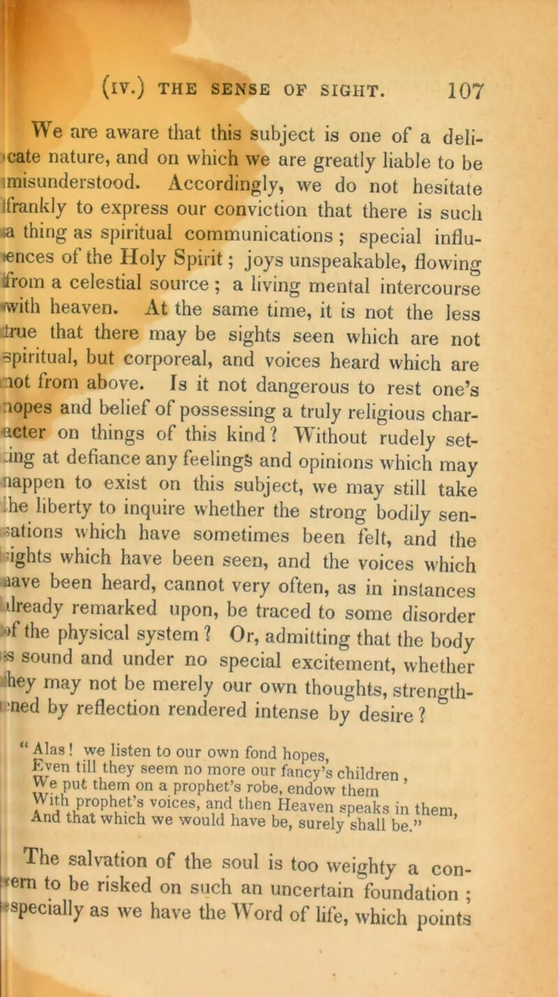 We are aware that this subject is one of a deli- cate nature, and on which we are greatly liable to be imisunderstood. Accordingly, we do not hesitate jfrankly to express our conviction that there is such a thing as spiritual communications ; special influ- ences of the Holy Spirit; joys unspeakable, flowing from a celestial source ; a living mental intercourse •with heaven. At the same time, it is not the less true that there may be sights seen which are not spiritual, but corporeal, and voices heard which are oiot from above. Is it not dangerous to rest one’s nopes and belief of possessing a truly religious char- acter on things of this kind? Without rudely set- ing at defiance any feelings and opinions which may Happen to exist on this subject, we may still take ihe liberty to inquire whether the strong bodily sen- sations which have sometimes been felt, and the lights which have been seen, and the voices which aave been heard, cannot very often, as in instances already remarked upon, be traced to some disorder wf the physical system ? Or, admitting that the body as sound and under no special excitement, whether rhey may not be merely our own thoughts, strength- i ned by reflection rendered intense by desire ? “ Alas! we listen to our own fond hopes, Even till they seem no more our fancy’s children We put them on a prophet’s robe, endow them ’ , j1 Pr0P^ej-s voices, and then Heaven speaks in them And that which we would have be, surely shall be.” ’ The salvation of the soul is too weighty a con- cern to be risked on such an uncertain foundation ; •specially as we have the Word of life, which points