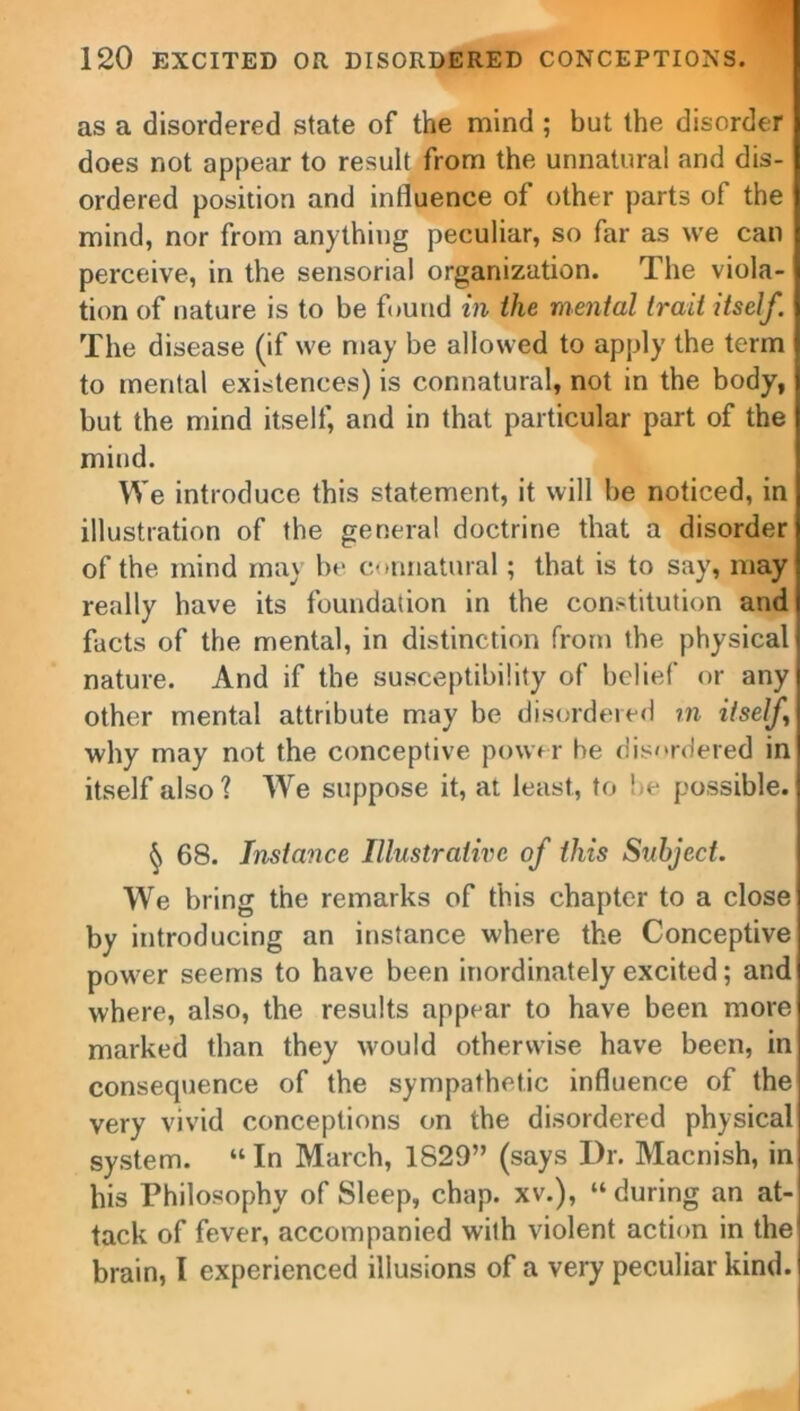 as a disordered state of the mind ; but the disorder does not appear to result from the unnatural and dis- ordered position and influence of other parts of the mind, nor from anything peculiar, so far as we can perceive, in the sensorial organization. The viola- tion of nature is to be found in the mental trait itself. The disease (if we may be allowed to apply the term to mental existences) is connatural, not in the body, but the mind itself, and in that particular part of the mind. We introduce this statement, it will be noticed, in illustration of the general doctrine that a disorder of the mind may be connatural; that is to say, may really have its foundation in the constitution and facts of the mental, in distinction from the physical nature. And if the susceptibility of belief or any other mental attribute may be disordered in itself why may not the conceptive power be disordered in itself also ? We suppose it, at least, to be possible. § 68. Instance Illustrative of this Subject. We bring the remarks of this chapter to a close by introducing an instance where the Conceptive power seems to have been inordinately excited; and where, also, the results appear to have been more marked than they would otherwise have been, in consequence of the sympathetic influence of the very vivid conceptions on the disordered physical system. “ In March, 1829” (says Dr. Macnish, in his Philosophy of Sleep, chap, xv.), “ during an at- tack of fever, accompanied with violent action in the brain, I experienced illusions of a very peculiar kind.