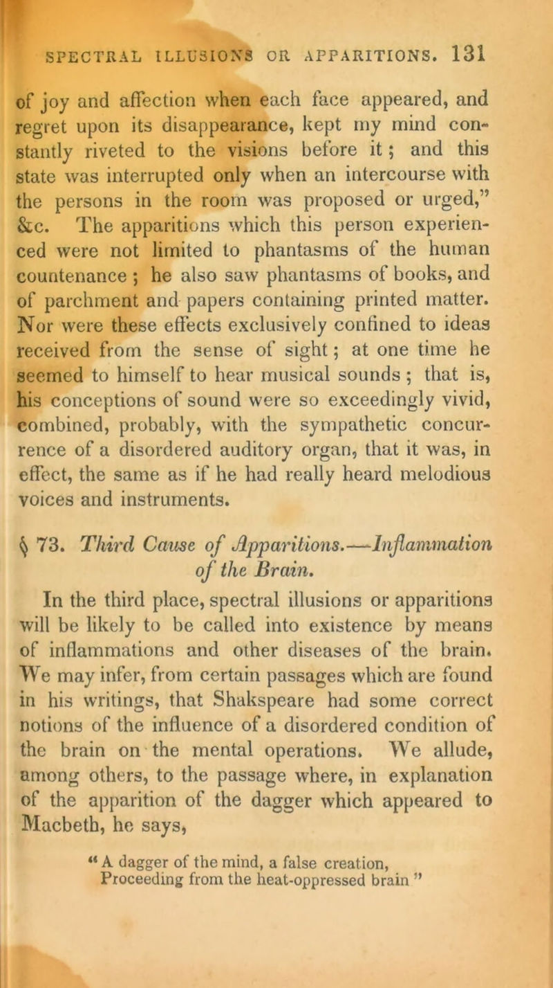 of joy and affection when each face appeared, and regret upon its disappearance, kept my mind con- stantly riveted to the visions before it; and this state was interrupted only when an intercourse with the persons in the room was proposed or urged,” &c. The apparitions which this person experien- ced were not limited to phantasms of the human countenance ; he also saw phantasms of books, and of parchment and papers containing printed matter. Nor were these effects exclusively confined to ideas received from the sense of sight; at one time he seemed to himself to hear musical sounds ; that is, his conceptions of sound were so exceedingly vivid, combined, probably, with the sympathetic concur- rence of a disordered auditory organ, that it was, in effect, the same as if he had really heard melodious voices and instruments. § 73. Tim'd Cause of Apparitions.—Inflammation of the Brain. In the third place, spectral illusions or apparitions will be likely to be called into existence by means of inflammations and other diseases of the brain. We may infer, from certain passages which are found in his writings, that Shakspeare had some correct notions of the influence of a disordered condition of the brain on the mental operations. We allude, among others, to the passage where, in explanation of the apparition of the dagger which appeared to Macbeth, he says, “ A dagger of the mind, a false creation, Proceeding from the heat-oppressed brain ”