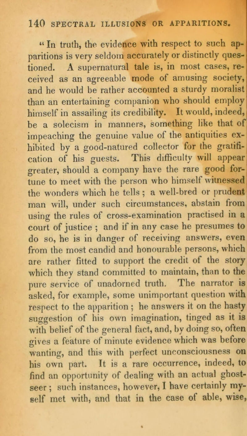 “ In truth, the evidence with respect to such ap- paritions is very seldom accurately or distinctly ques- tioned. A supernatural tale is, in most cases, re- ceived as an agreeable mode of amusing society, and he would be rather accounted a sturdy moralist than an entertaining companion who should employ himself in assailing its credibility. It would, indeed, | be a solecism in manners, something like that of impeaching the genuine value of the antiquities ex- hibited by a good-natured collector for the gratifi- cation of his guests. This difficulty will appear greater, should a company have the rare good for- tune to meet with the person who himself witnessed the wonders w'hich he tells ; a well-bred or prudent man will, under such circumstances, abstain from usintf the rules of cross-examination practised in a court of justice ; and if in any case he presumes to do so, he is in danger of receiving answers, even from the most candid and honourable persons, which are rather fitted to support the credit of the story which they stand committed to maintain, than to the pure service of unadorned truth. The narrator is asked, for example, some unimportant question with respect to the apparition ; he answers it on the hasty suggestion of his own imagination, tinged as it is with belief of the general fact, and, by doing so, often gives a feature of minute evidence which was before wanting, and this with perfect unconsciousness on his own part. It is a rare occurrence, indeed, to find an opportunity of dealing with an actual ghost- seer ; such instances, however, I have certainly my- self met with, and that in the case of able, wise,