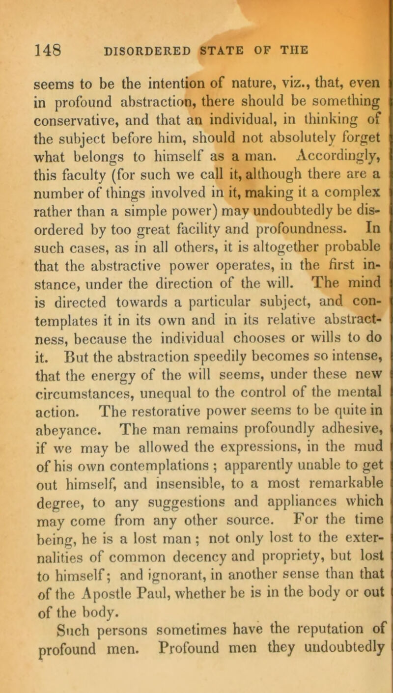 seems to be the intention of nature, viz., that, even in profound abstraction, there should be something conservative, and that an individual, in thinking of the subject before him, should not absolutely forget what belongs to himself as a man. Accordingly, this faculty (for such we call it, although there are a number of things involved in it, making it a complex rather than a simple power) may undoubtedly be dis- ordered by too great facility and profoundness. In such cases, as in all others, it is altogether probable that the abstractive power operates, in the first in- stance, under the direction of the will. The mind is directed towards a particular subject, and con- templates it in its own and in its relative abstract- ness, because the individual chooses or wills to do it. But the abstraction speedily becomes so intense, that the energy of the will seems, under these new circumstances, unequal to the control of the mental action. The restorative power seems to be quite in abeyance. The man remains profoundly adhesive, if we may be allowed the expressions, in the mud of his own contemplations ; apparently unable to get out himself, and insensible, to a most remarkable degree, to any suggestions and appliances which may come from any other source. For the time being, he is a lost man; not only lost to the exter- nalities of common decency and propriety, but lost to himself; and ignorant, in another sense than that of the Apostle Paul, whether be is in the body or out of the body. Such persons sometimes have the reputation of profound men. Profound men they undoubtedly