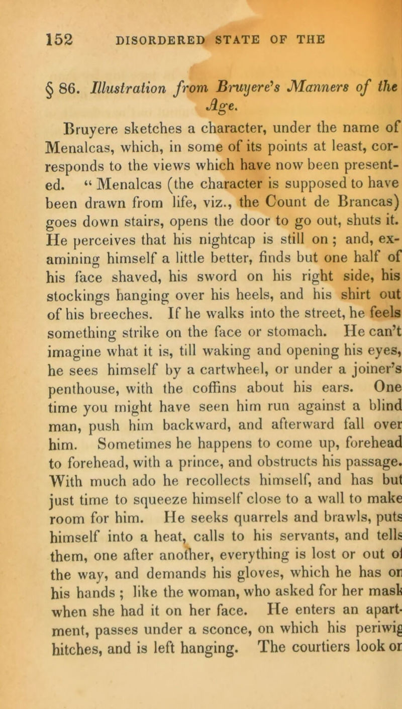 § 86. Illustration from Bruyere’s Manners of the Age. Bruy ere sketches a character, under the name of Menalcas, which, in some of its points at least, cor- responds to the views which have now been present- ed. “ Menalcas (the character is supposed to have been drawn from life, viz., the Count de Biancas) goes down stairs, opens the door to go out, shuts it. He perceives that his nightcap is still on ; and, ex- amining himself a little better, finds but one half of his face shaved, his sword on his right side, his stockings hanging over his heels, and his shirt out of his breeches. If he walks into the street, he feels something strike on the face or stomach. He can’t imagine what it is, till waking and opening his eyes, he sees himself by a cartwheel, or under a joiner’s penthouse, with the coffins about his ears. One time you might have seen him run against a blind man, push him backward, and afterward fall over him. Sometimes he happens to come up, forehead to forehead, with a prince, and obstructs his passage. With much ado he recollects himself, and has but just time to squeeze himself close to a wall to make room for him. He seeks quarrels and brawls, puts himself into a heat, calls to his servants, and tells them, one after another, everything is lost or out oi the way, and demands his gloves, which he has or his hands ; like the woman, who asked for her mask when she had it on her face. He enters an apart- ment, passes under a sconce, on which his periwig hitches, and is left hanging. The courtiers look or