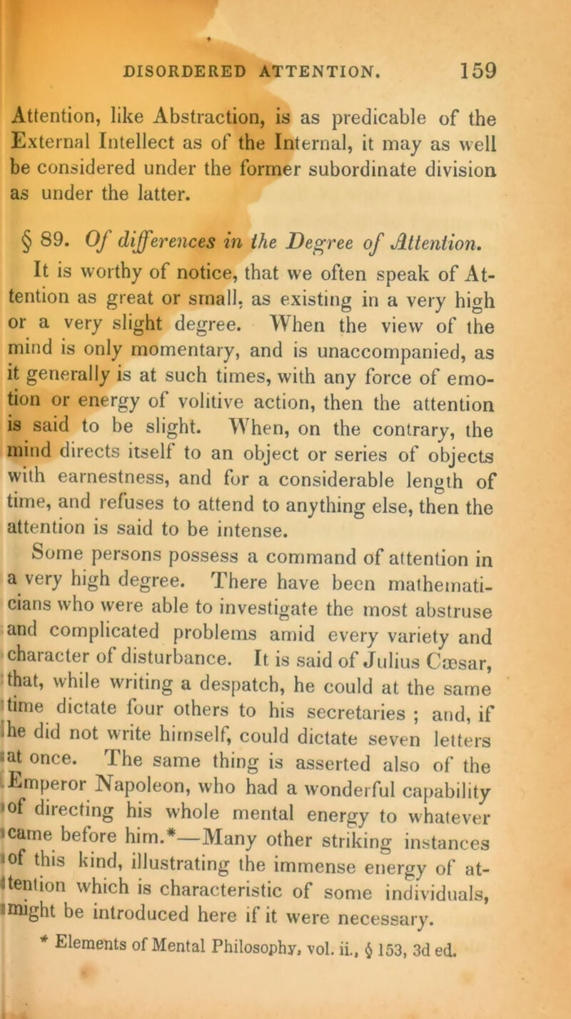 Attention, like Abstraction, is as predicable of the External Intellect as of the Internal, it may as well be considered under the former subordinate division as under the latter. § 89. Of differences in the Degree of Attention. It is worthy of notice, that we often speak of At- tention as great or small, as existing in a very high or a very slight degree. When the view of the mind is only momentary, and is unaccompanied, as it generally is at such times, with any force of emo- tion or energy of volitive action, then the attention is said to be slight. When, on the contrary, the mind directs itself to an object or series of objects with earnestness, and for a considerable length of time, and refuses to attend to anything else, then the attention is said to be intense. Some persons possess a command of attention in a very high degree. There have been mathemati- cians who were able to investigate the most abstruse and complicated problems amid every variety and character of disturbance. It is said of Julius Cmsar, that, while writing a despatch, he could at the same time dictate four others to his secretaries ; and, if die did not write himself, could dictate seven letters ;at once. The same thing is asserted also of the Emperor Napoleon, who had a wonderful capability •of directing his whole mental energy to whatever • came before him.*—Many other striking instances ‘Of this kind, illustrating the immense energy of at- tention which is characteristic of some individuals, • might be introduced here if it were necessary. * Elements of Mental Philosophy, vol. ii., $ 153, 3d ed.
