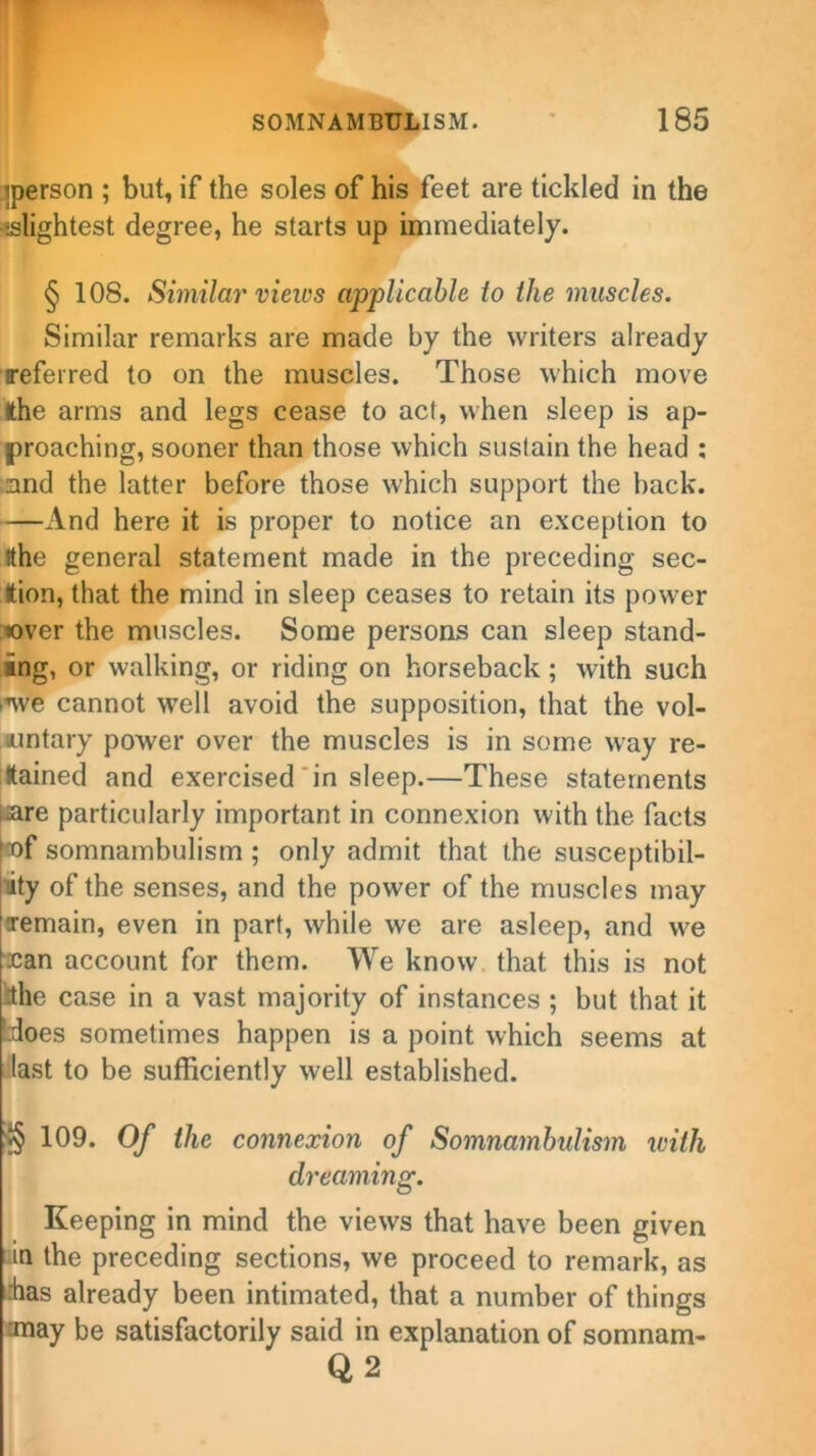 iperson ; but, if the soles of his feet are tickled in the •'.slightest degree, he starts up immediately. § 108. Similar views applicable to the muscles. Similar remarks are made by the writers already referred to on the muscles. Those which move the arms and legs cease to act, when sleep is ap- proaching, sooner than those which sustain the head : and the latter before those which support the back. —And here it is proper to notice an exception to tthe general statement made in the preceding sec- tion, that the mind in sleep ceases to retain its power lover the muscles. Some persons can sleep stand- ing, or walking, or riding on horseback; with such we cannot well avoid the supposition, that the vol- untary power over the muscles is in some way re- tained and exercised in sleep.—These statements i-are particularly important in connexion with the facts xf somnambulism ; only admit that the susceptibil- ity of the senses, and the power of the muscles may Temain, even in part, while we are asleep, and we xan account for them. We know that this is not tthe case in a vast majority of instances ; but that it Ldoes sometimes happen is a point which seems at last to be sufficiently well established. '*§ 109. Of the connexion of Somnambulism with dreaming. Keeping in mind the views that have been given in the preceding sections, we proceed to remark, as has already been intimated, that a number of things may be satisfactorily said in explanation of somnam- Q 2