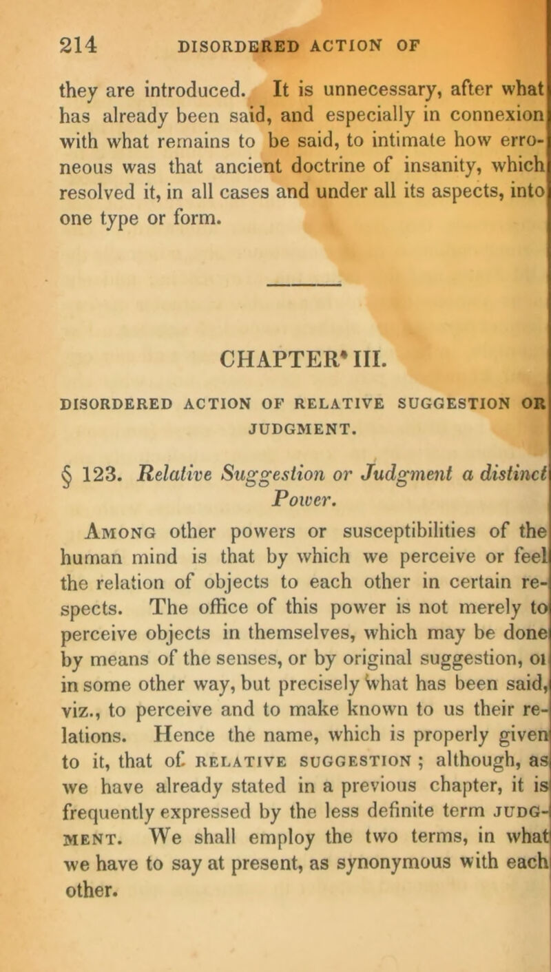 they are introduced. It is unnecessary, after what has already been said, and especially in connexion with what remains to be said, to intimate how erro- neous was that ancient doctrine of insanity, which resolved it, in all cases and under all its aspects, into one type or form. CHAPTER4 III. DISORDERED ACTION OF RELATIVE SUGGESTION OR JUDGMENT. § 123. Relative Suggestion or Judgment a distinct Power. Among other powers or susceptibilities of the human mind is that by which we perceive or feel the relation of objects to each other in certain re- spects. The office of this power is not merely to perceive objects in themselves, which may be done by means of the senses, or by original suggestion, 01 in some other way, but precisely What has been said, viz., to perceive and to make known to us their re- lations. Hence the name, which is properly given to it, that of relative suggestion ; although, as we have already stated in a previous chapter, it is frequently expressed by the less definite term judg-i ment. We shall employ the two terms, in what we have to say at present, as synonymous with each other.