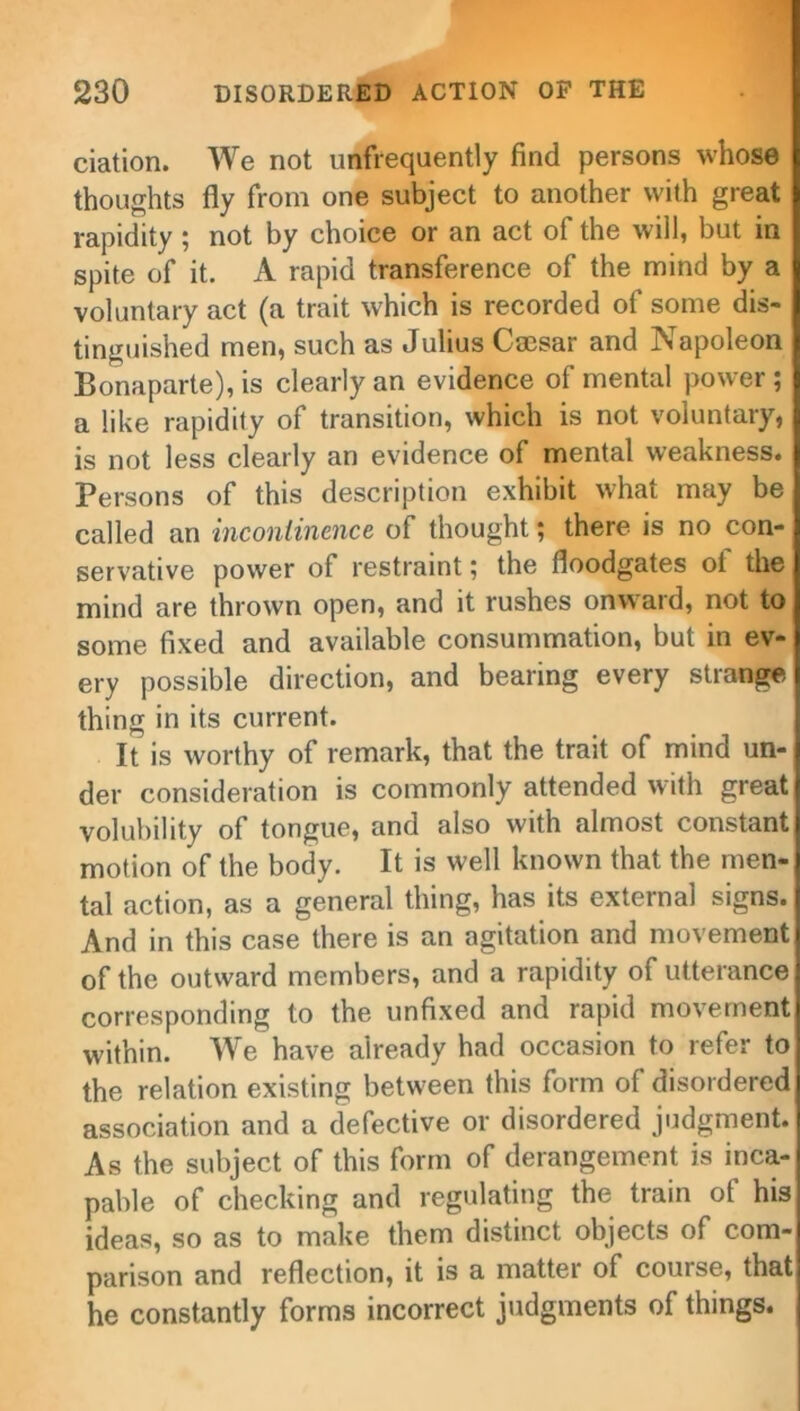 ciation. We not unfrequently find persons whose thoughts fly from one subject to another with great rapidity ; not by choice or an act of the will, but in spite of it. A rapid transference of the mind by a voluntary act (a trait which is recorded of some dis- tinguished men, such as Julius Caesar and Napoleon Bonaparte), is clearly an evidence of mental power; a like rapidity of transition, which is not voluntary, is not less clearly an evidence of mental weakness. Persons of this description exhibit what may be called an incontinence of thought; there is no con- servative power of restraint; the floodgates oi the mind are thrown open, and it rushes onward, not to some fixed and available consummation, but in ev- ery possible direction, and bearing every strange thing in its current. It is worthy of remark, that the trait of mind un- der consideration is commonly attended with great volubility of tongue, and also with almost constant motion of the body. It is well known that the men- tal action, as a general thing, has its external signs. And in this case there is an agitation and movement of the outward members, and a rapidity of utterance corresponding to the unfixed and rapid movement within. We have already had occasion to refer to the relation existing between this form of disordered association and a defective or disordered judgment. As the subject of this form of derangement is inca- pable of checking and regulating the train of his ideas, so as to make them distinct objects of com- parison and reflection, it is a matter of course, that he constantly forms incorrect judgments of things.