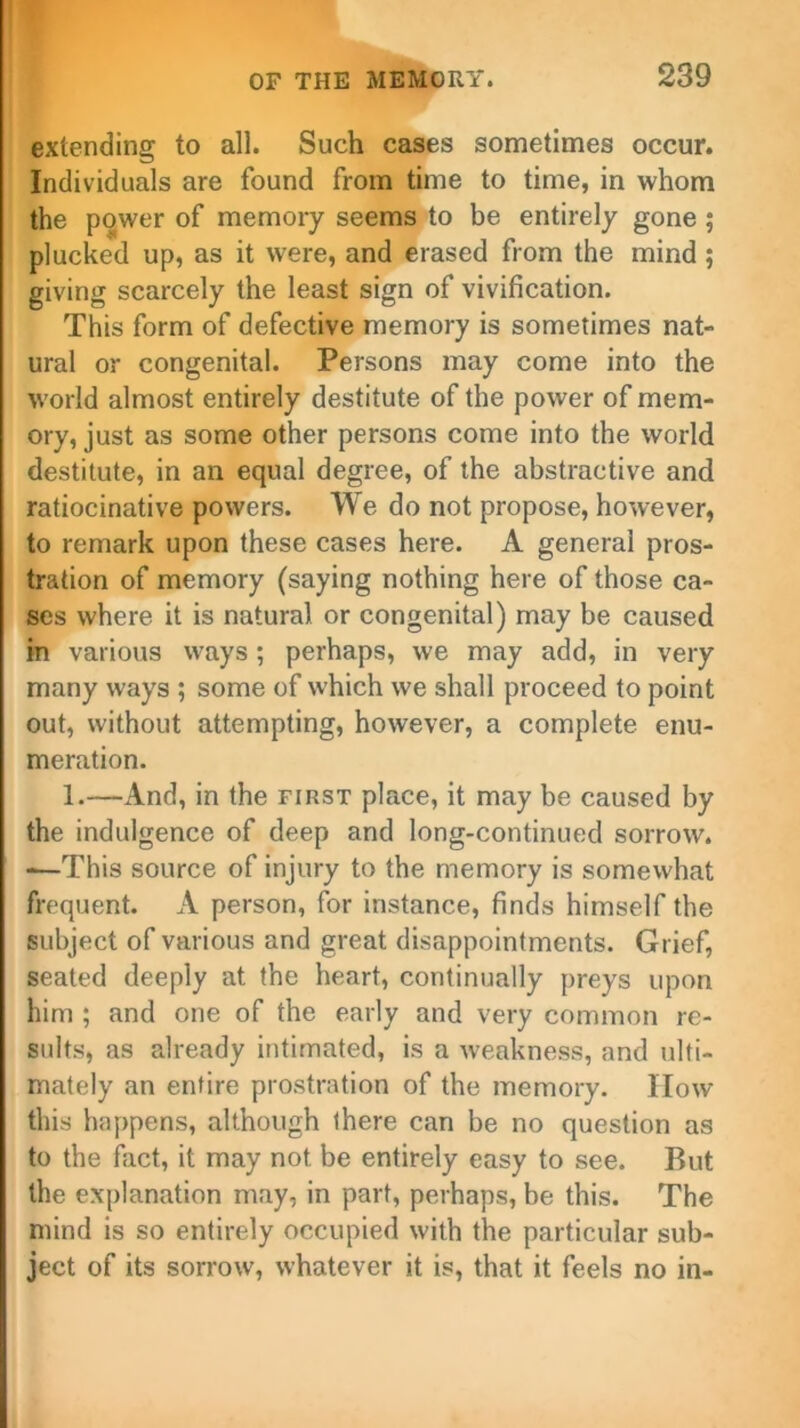 extending to all. Such cases sometimes occur. Individuals are found from time to time, in whom the power of memory seems to be entirely gone ; plucked up, as it were, and erased from the mind ; giving scarcely the least sign of vivification. This form of defective memory is sometimes nat- ural or congenital. Persons may come into the world almost entirely destitute of the power of mem- ory, just as some other persons come into the world destitute, in an equal degree, of the abstractive and ratiocinative powers. We do not propose, however, to remark upon these cases here. A general pros- tration of memory (saying nothing here of those ca- ses where it is natural or congenital) may be caused in various ways; perhaps, we may add, in very many ways ; some of which we shall proceed to point out, without attempting, however, a complete enu- meration. 1.—And, in the first place, it may be caused by the indulgence of deep and long-continued sorrow. -—This source of injury to the memory is somewhat frequent. A person, for instance, finds himself the subject of various and great disappointments. Grief, seated deeply at the heart, continually preys upon him ; and one of the early and very common re- sults, as already intimated, is a weakness, and ulti- mately an entire prostration of the memory. How this happens, although there can be no question as to the fact, it may not be entirely easy to see. But the explanation may, in part, perhaps, be this. The mind is so entirely occupied with the particular sub- ject of its sorrow, whatever it is, that it feels no in-