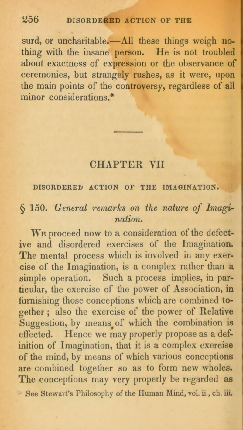 surd, or uncharitable.—All these things weigh no- thing with the insane person. He is not troubled about exactness of expression or the observance of ceremonies, but strangely rushes, as it were, upon the main points of the controversy, regardless of all minor considerations.* CHAPTER YII DISORDERED ACTION OF THE IMAGINATION. § 150. General remarks on the nature of Imagi- nation. We proceed now to a consideration of the defect- ive and disordered exercises of the Imagination. The mental process which is involved in any exer- cise of the Imagination, is a complex rather than a simple operation. Such a process implies, in par- ticular, the exercise of the power of Association, in furnishing those conceptions which are combined to- gether ; also the exercise of the power of Relative Suggestion, by means^of which the combination is effected. Hence we may properly propose as a def- inition of Imagination, that it is a complex exercise of the mind, by means of which various conceptions are combined together so as to form new wholes. The conceptions may very properly be regarded as See Stewart’s Philosophy of the Human Mind, vol. ii., ch. iii.