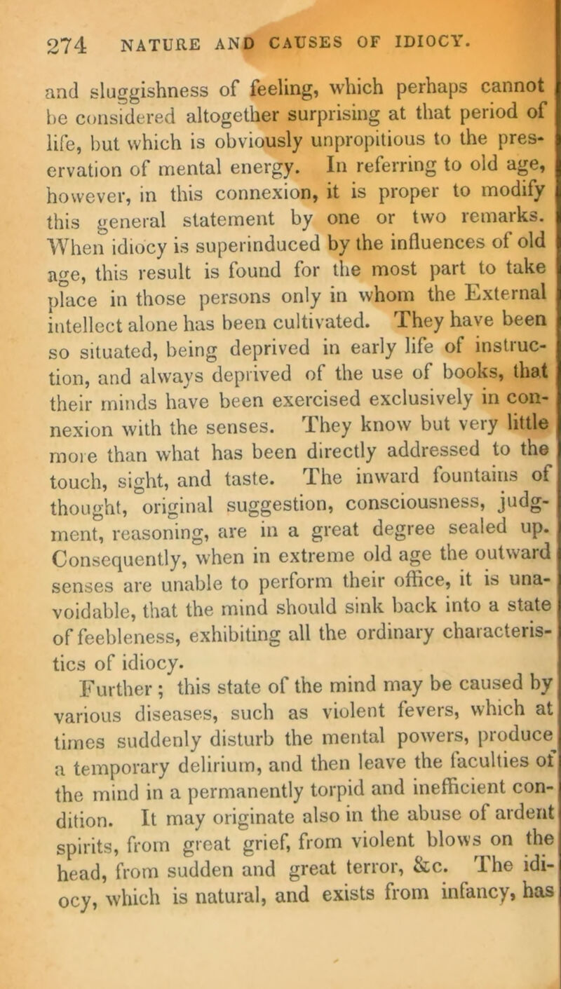 and sluggishness of feeling, which perhaps cannot he considered altogether surprising at that period of life, hut which is obviously unpropitious to the pres- ervation of mental energy. In referring to old age, however, in this connexion, it is proper to modify this general statement by one or two remarks. When idiocy is superinduced by the influences of old age, this result is found for the most part to take place in those persons only in whom the External intellect alone has been cultivated. They have been so situated, being deprived in early life of instruc- tion, and always deprived of the use of books, that their minds have been exercised exclusively in con- nexion with the senses. They know but very little more than what has been directly addressed to the touch, sight, and taste. The inward fountains of thought, original suggestion, consciousness, judg- ment, reasoning, are in a great degree sealed up. Consequently, when in extreme old age the outward senses are unable to perform their office, it is una- voidable, that the mind should sink back into a state of feebleness, exhibiting all the ordinary characteris- tics of idiocy. Further ; this state of the mind may be caused by various diseases, such as violent fevers, which at times suddenly disturb the mental powers, produce^ a temporary delirium, and then leave the laculties of the mind in a permanently torpid and inefficient con- dition. It may originate also in the abuse of ardent spirits, from great grief, from violent blows on the head, from sudden and great terror, &c. Ihe idi- ocy, which is natural, and exists from infancy, has