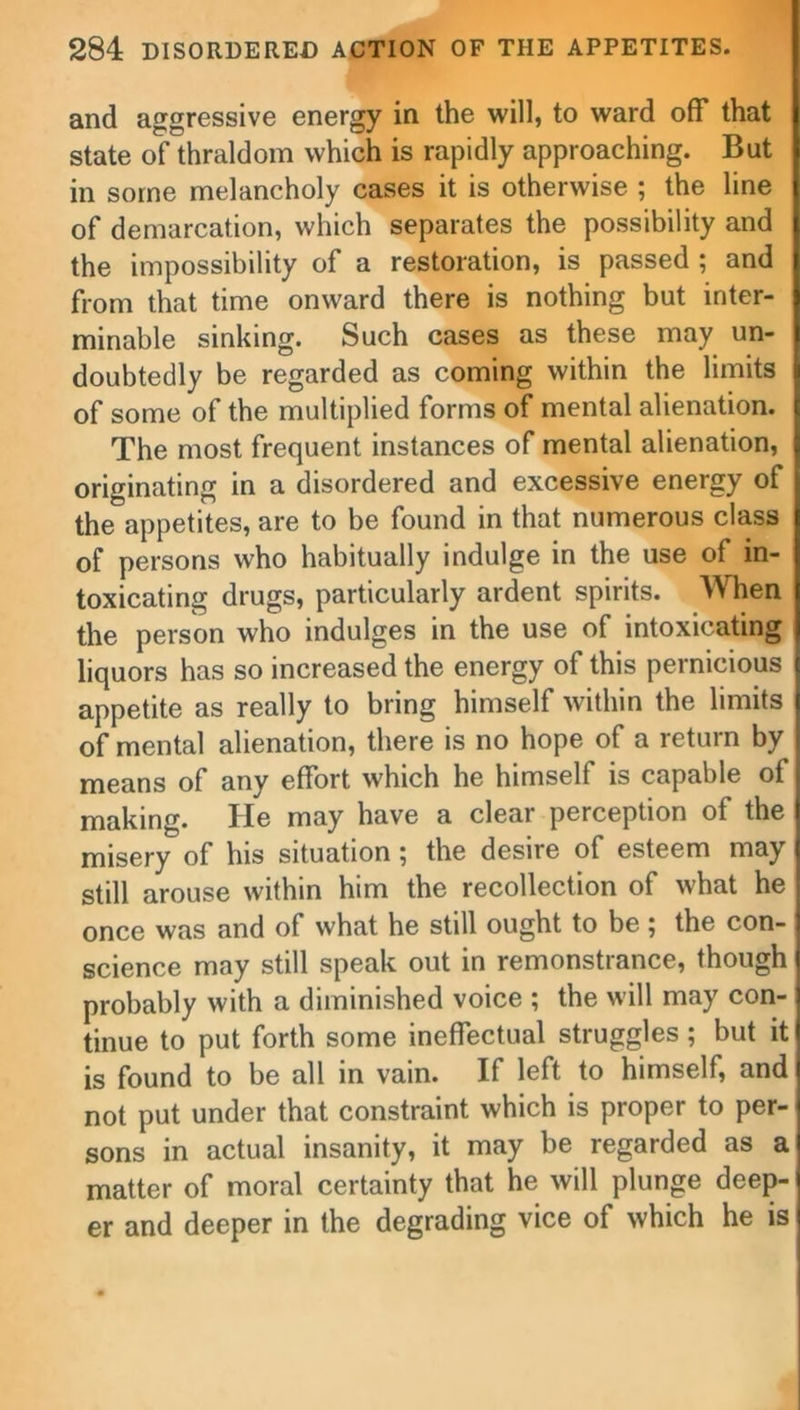 and aggressive energy in the will, to ward off that state of thraldom which is rapidly approaching. But in some melancholy cases it is otherwise ; the line of demarcation, which separates the possibility and the impossibility of a restoration, is passed ; and from that time onward there is nothing but inter- minable sinking. Such cases as these may un- doubtedly be regarded as coming within the limits of some of the multiplied forms of mental alienation. The most frequent instances of mental alienation, originating in a disordered and excessive energy of the appetites, are to be found in that numerous class of persons who habitually indulge in the use of in- toxicating drugs, particularly ardent spirits. When the person who indulges in the use of intoxicating liquors has so increased the energy of this pernicious appetite as really to bring himself within the limits of mental alienation, there is no hope of a return by means of any effort which he himself is capable of making. He may have a clear perception of the misery of his situation; the desire of esteem may still arouse within him the recollection of what he once was and of what he still ought to be; the con- science may still speak out in remonstrance, though probably with a diminished voice ; the will may con- tinue to put forth some ineffectual struggles; but it is found to be all in vain. If left to himself, and not put under that constraint which is proper to per- sons in actual insanity, it may be regarded as a matter of moral certainty that he will plunge deep- er and deeper in the degrading vice of which he is