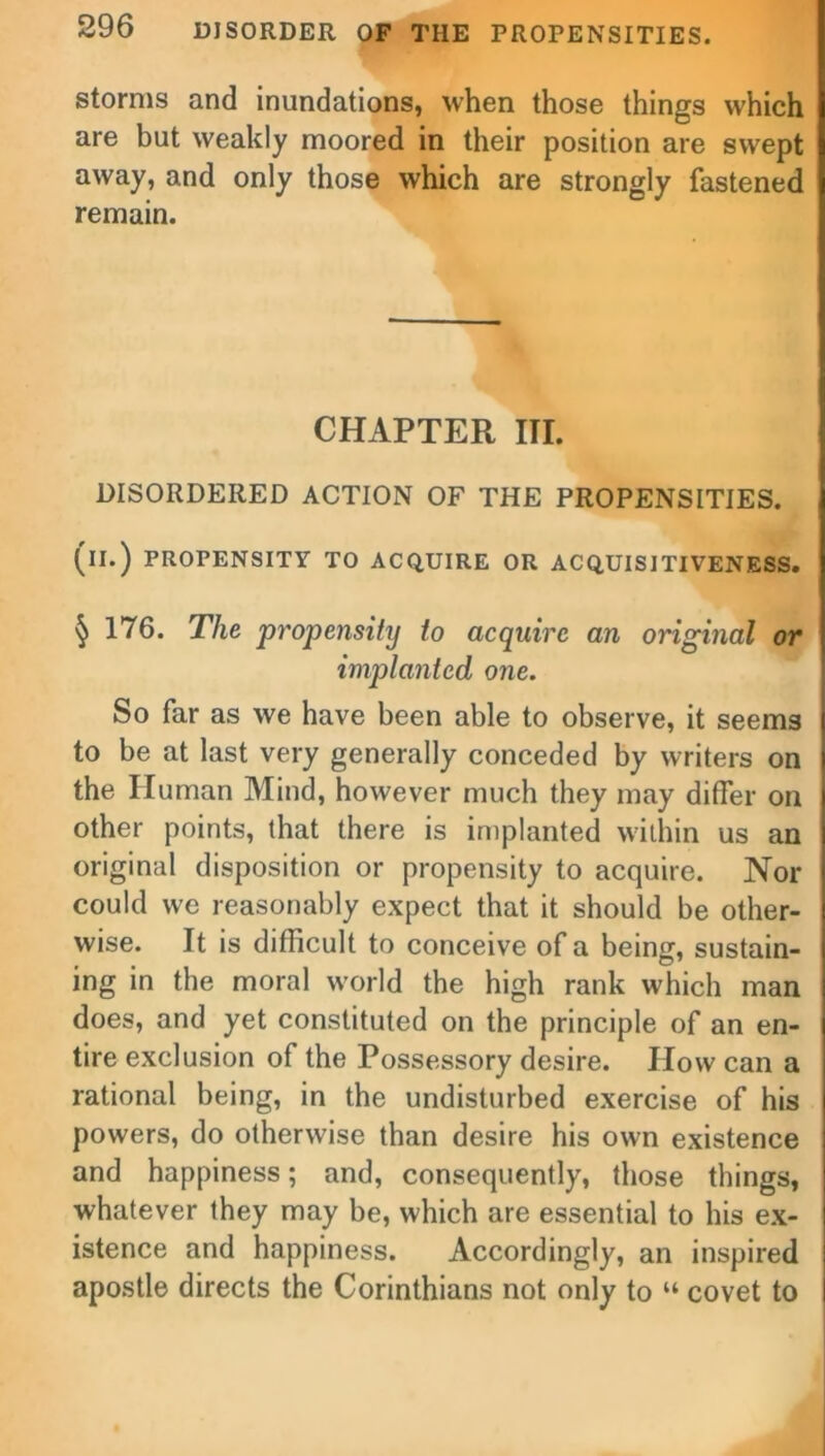 storms and inundations, when those things which are but weakly moored in their position are swept away, and only those which are strongly fastened remain. CHAPTER III. DISORDERED ACTION OF THE PROPENSITIES, (il.) PROPENSITY TO ACQUIRE OR ACQUISITIVENESS. § 176. The propensity to acquire an original or implanted one. So far as we have been able to observe, it seems to be at last very generally conceded by writers on the Human Mind, however much they may differ on other points, that there is implanted within us an original disposition or propensity to acquire. Nor could we reasonably expect that it should be other- wise. It is difficult to conceive of a being, sustain- ing in the moral world the high rank which man does, and yet constituted on the principle of an en- tire exclusion of the Possessory desire. How can a rational being, in the undisturbed exercise of his powers, do otherwise than desire his own existence and happiness; and, consequently, those things, whatever they may be, which are essential to his ex- istence and happiness. Accordingly, an inspired apostle directs the Corinthians not only to “ covet to