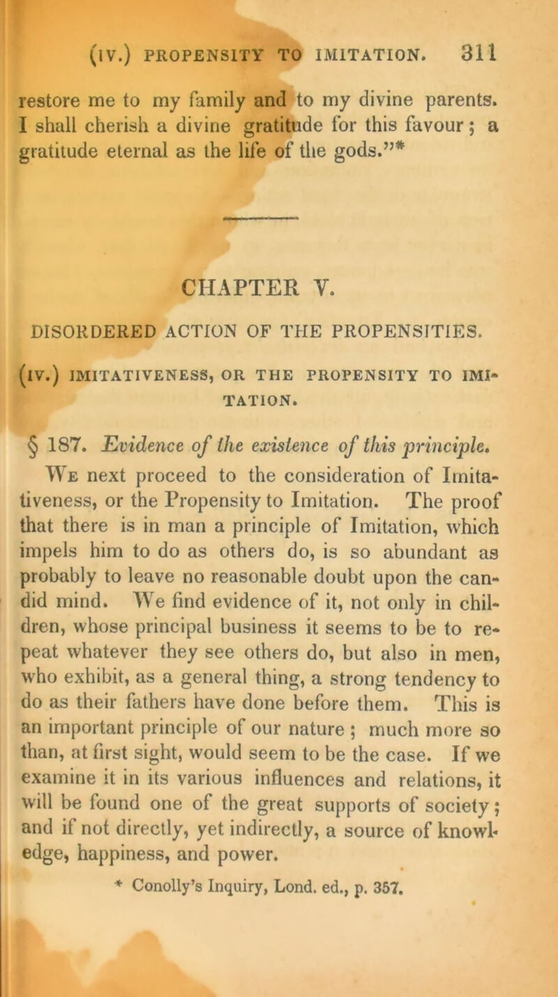 restore me to my family and to my divine parents. I shall cherish a divine gratitude for this favour; a gratitude eternal as the life of the gods.”* CHAPTER Y. DISORDERED ACTION OF THE PROPENSITIES. (iV.) IMITATIVENESS, OR THE PROPENSITY TO IMI- TATION. § 187. Evidence of the existence of this principle. We next proceed to the consideration of Irnita- tiveness, or the Propensity to Imitation. The proof that there is in man a principle of Imitation, which impels him to do as others do, is so abundant as probably to leave no reasonable doubt upon the can- did mind. We find evidence of it, not only in chil- dren, whose principal business it seems to be to re- peat whatever they see others do, but also in men, who exhibit, as a general thing, a strong tendency to do as their fathers have done before them. This is an important principle of our nature ; much more so than, at first sight, would seem to be the case. If we examine it in its various influences and relations, it will be found one of the great supports of society; and if not directly, yet indirectly, a source of knowl* edge, happiness, and power. * Conolly’s Inquiry, Lond. ed., p. 357.