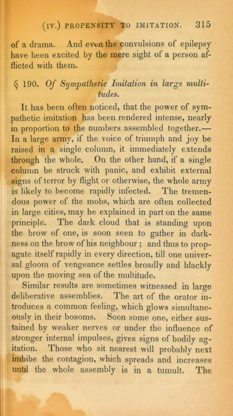 of a drama. And evt>n the convulsions of epilepsy have been excited by the mere sight of a person af- flicted with them. § 190. Of Sympathetic Imitation in large multi- tudes. It has been often noticed, that the power of sym- pathetic imitation has been rendered intense, nearly in proportion to the numbers assembled together.— In a large army, if the voice of triumph and joy be raised in a single column, it immediately extends through the whole. On the other hand, if a single column be struck with panic, and exhibit external signs of terror by flight or otherwise, the whole army is likely to become rapidly infected. The tremen- dous power of the mobs, which are often collected in large cities, may be explained in part on the same principle. The dark cloud that is standing upon the brow of one, is soon seen to gather in dark- ness on the brow of his neighbour; and thus to prop- agate itself rapidly in every direction, till one univer- sal gloom of vengeance settles broadly and blackly upon the moving sea of the multitude. Similar results are sometimes witnessed in large deliberative assemblies. The art of the orator in- troduces a common feeling, which glows simultane- ously in their bosoms. Soon some one, either sus- tained by weaker nerves or under the influence of stronger internal impulses, gives signs of bodily ag- itation. Those who sit nearest will probably next imbibe the contagion, which spreads and increases until the whole assembly is in a tumult. The