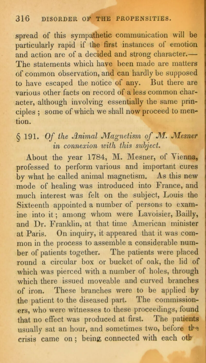 spread of this sympathetic communication will be particularly rapid if the first instances of emotion and action are of a decided and strong character.— The statements which have been made are matters of common observation, and can hardly be supposed to have escaped the notice of any. But there are various other facts on record of a less common char- acter, although involving essentially the same prin- ciples ; some of which we shall now proceed to men- tion. §191. Of the Jlnimal Magnetism of M. Mesner in connexion with this subject. About the year 1784, M. Mesner, of Vienna, professed to perform various and important cures by what he called animal magnetism. As this new mode of healing was introduced into France, and much interest was felt on the subject, Louis the Sixteenth appointed a number of persons to exam- ine into it; among whom were Lavoisier, Badly, and Dr. Franklin, at that time American minister at Paris. On inquiry, it appeared that it was com- mon in the process to assemble a considerable num- ber of patients together. The patients were placed round a circular box or bucket of oak, the lid of which was pierced with a number of holes, through which there issued moveable and curved branches of iron. These branches were to be applied by the patient to the diseased part. The commission- ers, who were witnesses to these proceedings, found that no effect was produced at first. The patients usually sat an hour, and sometimes two, before the crisis came on; beinjt connected with each otb