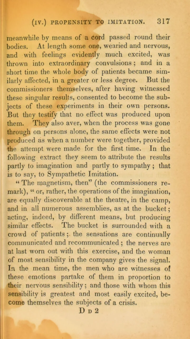 meanwhile by means of a cord passed round then- bodies. At length some one, wearied and nervous, and with feelings evidently much excited, was thrown into extraordinary convulsions; and in a short time the whole body of patients became sim- ilarly affected, in a greater or less degree. But the commissioners themselves, after having witnessed these singular results, consented to become the sub- jects of these experiments in their own persons. But they testify that no effect was produced upon them. They also aver, when the process was gone through on persons alone, the same effects were not produced as when a number were together, provided the attempt were made for the first time. In the following extract they seem to attribute the results partly to imagination and partly to sympathy ; that is to say, to Sympathetic Imitation. “ The magnetism, then” (the commissioners re- mark), “ or, rather, the operations of the imagination, are equally discoverable at the theatre, in the camp, and in all numerous assemblies, as at the bucket; acting, indeed, by different means, but producing similar effects. The bucket is surrounded with a crowd of patients ; the sensations are continually communicated and recommunicated ; the nerves are at last worn out with this exercise, and the woman of most sensibility in the company gives the signal. In the mean time, the men who are witnesses of these emotions partake of them in proportion to their nervous sensibility; and those with whom this sensibility is greatest and most easily excited, be- come themselves the subjects of a crisis. D d 2