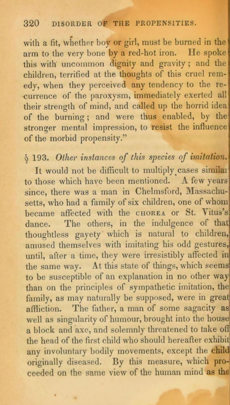 with a fit, whether boy or girl, must be burned in the arm to the very bone by a red-hot iron. He spoke this with uncommon dignity and gravity ; and the children, terrified at the thoughts of this cruel rem- edy, when they perceived any tendency to the re- currence of the paroxysm, immediately exerted all their strength of mind, and called up the horrid idea of the burning; and were thus enabled, by the stronger mental impression, to resist the influence of the morbid propensity.” ^ 193. Ollier instances of this species of imitation. It would not be difficult to multiply cases similar to those which have been mentioned. A few years since, there was a man in Chelmsford, Massachu- setts, who had a family of six children, one of whom became affected with the chorea or St. Vitus’s dance. The others, in the indulgence of that thoughtless gayety which is natural to children, amused themselves with imitating his odd gestures, until, after a time, they were irresistibly affected in the same way. At this state of things, which seems to be susceptible of an explanation in no other way than on the principles of sympathetic imitation, the family, as may naturally be supposed, w’ere in great affliction. The father, a man of some sagacity as well as singularity of humour, brought into the house a block and axe, and solemnly threatened to take ofl the head of the first child who should hereafter exhibit any involuntary bodily movements, except the child originally diseased. By this measure, which pro- ceeded on the same view of the human mind as the