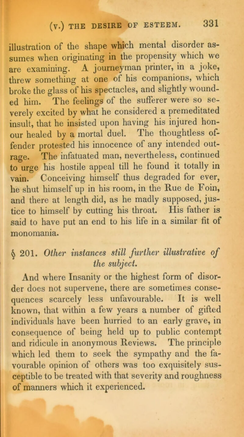 illustration of the shape which mental disorder as- sumes when originating in the propensity which we are examining. A journeyman printer, in a joke, threw something at one ot his companions, which broke the glass of his spectacles, and slightly wound- ed him. The feelings of the sufferer were so se- verely excited by what he considered a premeditated insult, that he insisted upon having his injured hon- our healed by a mortal duel. The thoughtless of- fender protested his innocence of any intended out- rage. The infatuated man, nevertheless, continued to urge his hostile appeal till he found it totally in vain. Conceiving himself thus degraded for ever, he shut himself up in his room, in the Rue de Foin, and there at length did, as he madly supposed, jus- tice to himself by cutting his throat. His father is said to have put an end to his life in a similar fit of monomania. § 201. Other instances still further illustrative of the subject. And where Insanity or the highest form of disor- der does not supervene, there are sometimes conse- quences scarcely less unfavourable. It is well known, that within a few years a number of gifted individuals have been hurried to an early grave, in consequence of being held up to public contempt and ridicule in anonymous Reviews. The principle which led them to seek the sympathy and the fa- vourable opinion of others was too exquisitely sus- ceptible to be treated with that severity and roughness of manners which it experienced.