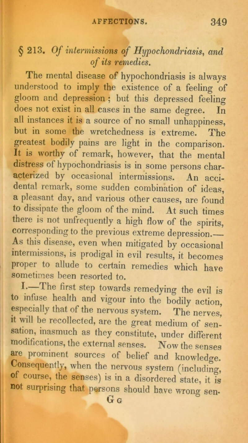 § 213. Of intermissions of Hypochondriasis, and of its remedies. The mental disease of hypochondriasis is always understood to imply the existence of a feeling of gloom and depression ; but this depressed feeling does not exist in all cases in the same degree. In all instances it is a source of no small unhappiness, but in some the wretchedness is extreme. The greatest bodily pains are light in the comparison. It is worthy of remark, however, that the mental distress of hypochondriasis is in some persons char- acterized by occasional intermissions. An acci- dental remark, some sudden combination of ideas, a pleasant day, and various other causes, are found to dissipate the gloom of the mind. At such times there is not unfrequently a high flow of the spirits, corresponding to the previous extreme depression. As this disease, even when mitigated by occasional intermissions, is prodigal in evil results, it becomes proper to allude to certain remedies which have sometimes been resorted to. The first step towards remedying the evil is to infuse health and vigour into the bodily action, especially that of the nervous system. The nerves' it will be recollected, are the great medium of sen- sation, inasmuch as they constitute, under different modifications, the external senses. Now the senses are prominent sources of belief and knowledge. Consequently, when the nervous system (including, of course, the senses) is in a disordered state, it is not surprising that persons should have wrono- sen- Gg