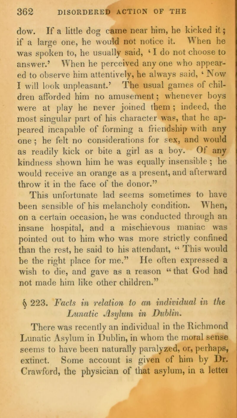 dow. If a little dog came near him, he kicked it; if a larse one, he would not notice it. When he was spoken to, he usually said, ‘ I do not choose to answer.’ When he perceived any one who appear- ed to observe him attentively, he always said, ‘ Now I will look unpleasant.’ The usual games of chil- dren afforded him no amusement; whenever boys were at play he never joined them ; indeed, the most singular part of his character was, that he ap- peared incapable of forming a friendship with any one ; he felt no considerations for sex, and would as readily kick or bite a girl as a boy. Of any kindness shown him he was equally insensible ; he would receive an orange as a present, and aftenvard throw it in the face of the donor.” This unfortunate lad seems sometimes to have been sensible of his melancholy condition. When, on a certain occasion, he was conducted through an insane hospital, and a mischievous maniac w'as pointed out to him who was more strictly confined than the rest, he said to his attendant, “ This would be the right place for me.” He often expressed a wish to die, and gave as a reason “ that God had not made him like other children.” 223. Facts in relation to an individual in the Lunatic Asylum, in Dublin. There was recently an individual in the Richmond Lunatic Asylum in Dublin, in whom the moral sense seems to have been naturally paralyzed, or, perhaps, extinct. Some account is given of him by Dr. Crawford, the physician of that asylum, in a lettei