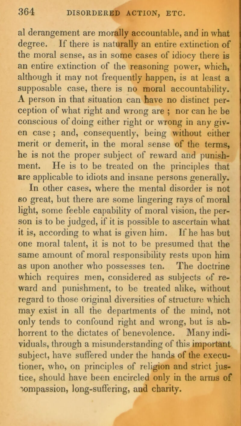 al derangement are morally accountable, and in what degree. If there is naturally an entire extinction of the moral sense, as in some cases of idiocy there is an entire extinction of the reasoning power, which, although it may not frequently happen, is at least a supposable case, there is no moral accountability. A person in that situation can have no distinct per- ception of what right and wrong are ; nor can he be conscious of doing either right or wrong in any giv- en case ; and, consequently, being without either merit or demerit, in the moral sense of the terms, he is not the proper subject of reward and punish- ment. He is to be treated on the principles that are applicable to idiots and insane persons generally. In other cases, where the mental disorder is not so great, but there are some lingering rays of moral light, some feeble capability of moral vision, the per- son is to be judged, if it is possible to ascertain what it is, according to what is given him. If he has but one moral talent, it is not to be presumed that the same amount of moral responsibility rests upon him as upon another who possesses ten. The doctrine which requires men, considered as subjects of re- ward and punishment, to be treated alike, without regard to those original diversities of structure which may exist in all the departments of the mind, not only tends to confound right and wrong, but is ab- horrent to the dictates of benevolence. Many indi- viduals, through a misunderstanding of this important subject, have suffered under the hands of the execu- tioner, who, on principles of religion and strict jus- tice, should have been encircled only in the arms of ■vompassion, long-suffering, and charity.