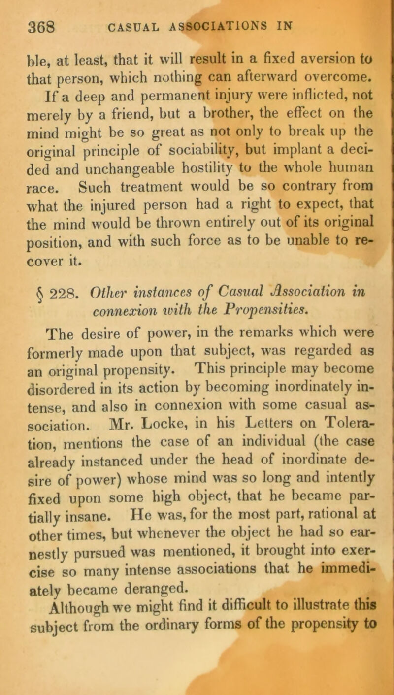 ble, at least, that it will result in a fixed aversion to that person, which nothing can afterward overcome. If a deep and permanent injury were inflicted, not merely by a friend, but a brother, the effect on the mind might be so great as not only to break up the original principle of sociability, but implant a deci- ded and unchangeable hostility to the whole human race. Such treatment would be so contrary from what the injured person had a right to expect, that the mind would be thrown entirely out of its original position, and with such force as to be unable to re- cover it. § 228. Ollier instances of Casual Association in connexion with the Propensities. The desire of power, in the remarks which were formerly made upon that subject, was regarded as an original propensity. This principle may become disordered in its action by becoming inordinately in- tense, and also in connexion with some casual as- sociation. Mr. Locke, in his Letters on Tolera- tion, mentions the case of an individual (the case already instanced under the head of inordinate de- sire of power) whose mind was so long and intently fixed upon some high object, that he became par- tially insane. He was, for the most part, rational at other times, but whenever the object he had so ear- nestly pursued was mentioned, it brought into exer- cise so many intense associations that he immedi- ately became deranged. Although we might find it difficult to illustrate this subject from the ordinary forms of the propensity to