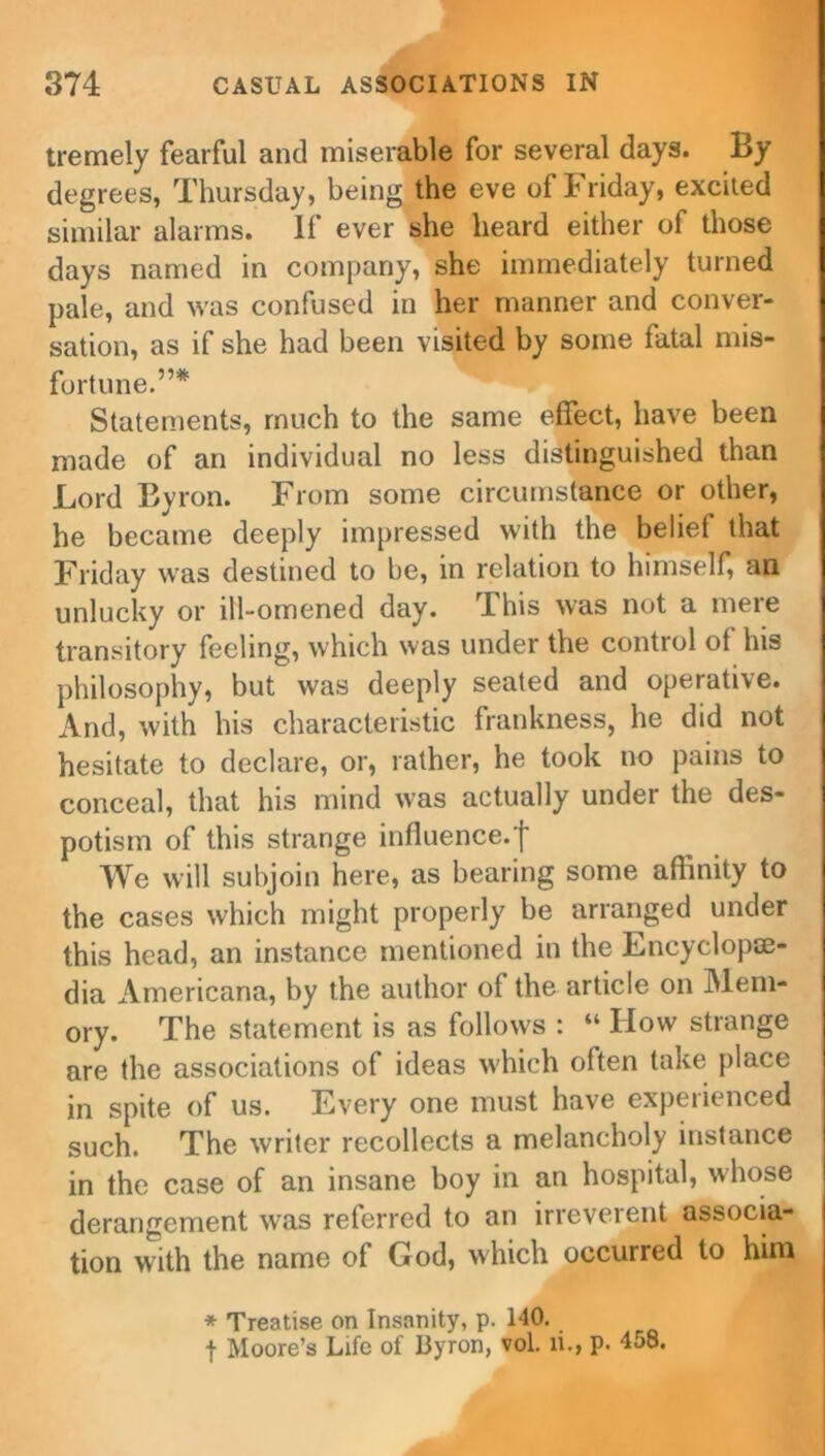 tremely fearful and miserable for several days. By degrees, Thursday, being the eve of Friday, excited similar alarms. If ever she heard either of those days named in company, she immediately turned pale, and was confused in her manner and conver- sation, as if she had been visited by some fatal mis- fortune.”* Statements, much to the same effect, have been made of an individual no less distinguished than Lord Byron. From some circumstance or other, he became deeply impressed with the belief that Friday was destined to be, in relation to himself, an unlucky or ill-omened day. This was not a mere transitory feeling, which was under the control of his philosophy, but was deeply seated and operative. And, with his characteristic frankness, he did not hesitate to declare, or, rather, he took no pains to conceal, that his mind was actually under the des- potism of this strange influence.f We will subjoin here, as bearing some affinity to the cases which might properly be arranged under this head, an instance mentioned in the Encyclope- dia Americana, by the author of the article on Mem- ory. The statement is as follows : “ How strange are the associations of ideas which often take place in spite of us. Every one must have expeiienced such. The writer recollects a melancholy instance in the case of an insane boy in an hospital, whose derangement was referred to an irreveient associa- tion with the name of Cod, which occurred to him * Treatise on Insanity, p. HO. f Moore’s Life of Byron, vol. ii., p. ■158.