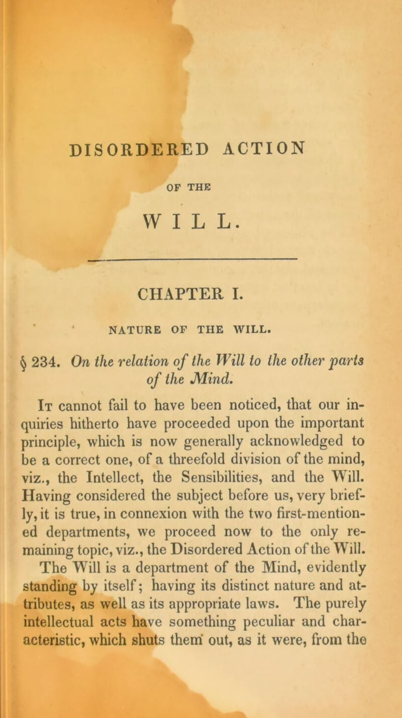 OF THE WILL. CHAPTER I. NATURE OF THE WILL. § 234. On the relation of the Will to the other parts of the Mind. It cannot fail to have been noticed, that our in- quiries hitherto have proceeded upon the important principle, which is now generally acknowledged to be a correct one, of a threefold division of the mind, viz., the Intellect, the Sensibilities, and the Will. Having considered the subject before us, very brief- ly, it is true, in connexion with the two first-mention- ed departments, w'e proceed now to the only re- maining topic, viz., the Disordered Action of the Will. The Will is a department of the Mind, evidently standing by itself; having its distinct nature and at- tributes, as well as its appropriate law's. The purely intellectual acts have something peculiar and char- acteristic, which shuts them out, as it were, from the