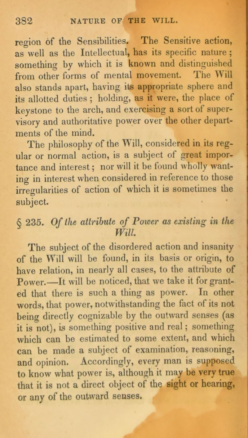 region of the Sensibilities. The Sensitive action, as well as the Intellectual, has its specific nature ; something by which it is known and distinguished from other forms of mental movement. The Will also stands apart, having its appropriate sphere and its allotted duties ; holding, as it were, the place of keystone to the arch, and exercising a sort of super- visory and authoritative power over the other depart- ments of the mind. The philosophy of the Will, considered in its reg- ular or normal action, is a subject of great impor- tance and interest; nor will it be found wholly want- ing in interest when considered in reference to those irregularities of action of which it is sometimes the subject. <S 235. Of the attribute of Power as existing in the Will. The subject of the disordered action and insanity of the Will will be found, in its basis or origin, to have relation, in nearly all cases, to the attribute of Power.—It vvill be noticed, that we take it for grant- ed that there is such a thing as power. In other words, that power, notwithstanding the fact of its not being directly cognizable by the outward senses (as it is not), is something positive and real; something which can be estimated to some extent, and which can be made a subject of examination, reasoning, and opinion. Accordingly, every man is supposed to know what power is, although it may be very true that it is not a direct object of the sight or hearing, or any of the outward senses.