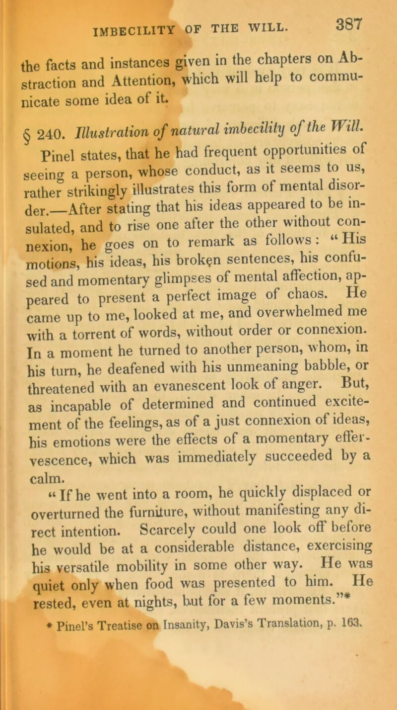 the facts and instances given in the chapters on Ab- straction and Attention, which will help to commu- nicate some idea of it. § 240. Illustration of natural imbecility of the Will Pinel states, that he had frequent opportunities of seeino- a person, whose conduct, as it seems to us, rathe? strikingly illustrates this form of mental disor- der.—After stating that his ideas appeared to be in- sulated, and to rise one after the other without con- nexion, he goes on to remark as follows : “ His motions, his ideas, his broken sentences, his confu- sed and momentary glimpses of mental affection, ap- peared to present a perfect image of chaos. He came up to me, looked at me, and overwhelmed me with a torrent of words, without order or connexion. In a moment he turned to another peison, Mhom, in his turn, he deafened with his unmeaning babble, or threatened with an evanescent look of anger. But, as incapable of determined and continued excite- ment of the feelings, as of a just connexion of ideas, his emotions were the effects of a momentary effer- vescence, which was immediately succeeded by a calm. “Ifhe went into a room, he quickly displaced or overturned the furniture, without manifesting any di- rect intention. Scarcely could one look off before he would be at a considerable distance, exercising his versatile mobility in some other way. He was quiet only when food was presented to him. He rested, even at nights, b.ut for a few moments.”* * Pinel’s Treatise on Insanity, Davis’s Translation, p. 163.