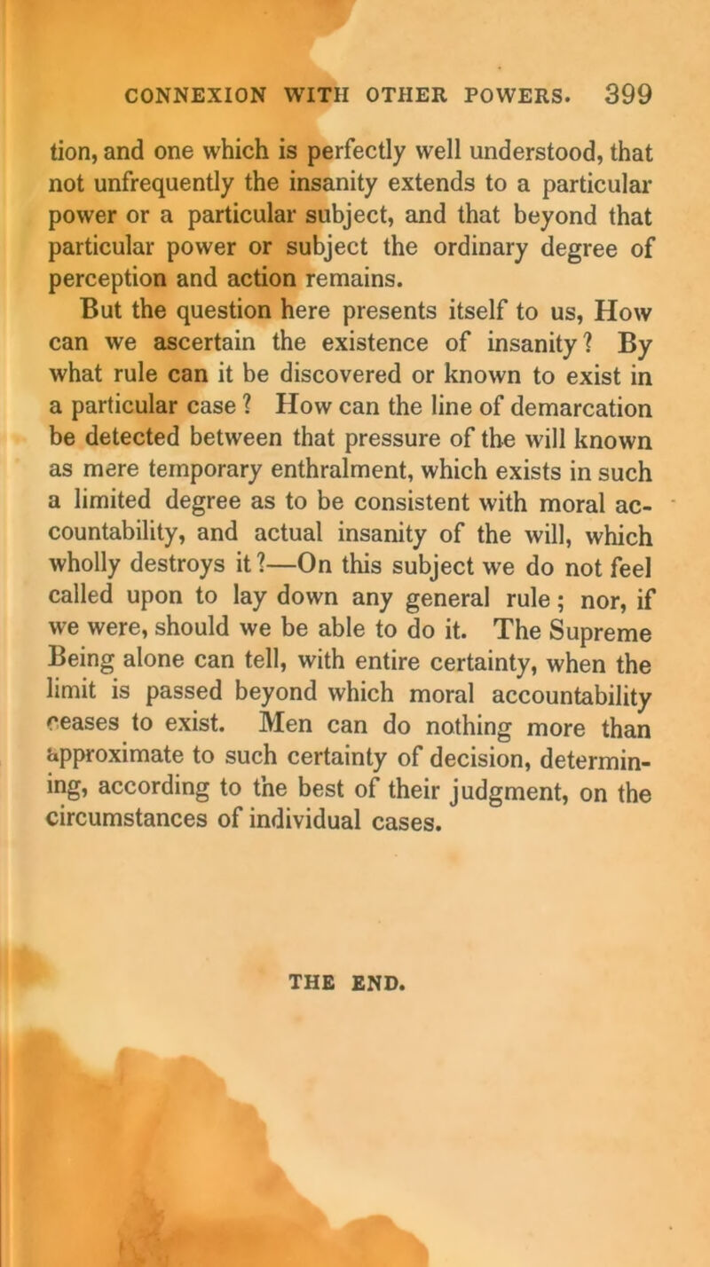 tion, and one which is perfectly well understood, that not unfrequently the insanity extends to a particular power or a particular subject, and that beyond that particular power or subject the ordinary degree of perception and action remains. But the question here presents itself to us, How can we ascertain the existence of insanity? By what rule can it be discovered or known to exist in a particular case ? How can the line of demarcation be detected between that pressure of the will known as mere temporary enthralment, which exists in such a limited degree as to be consistent with moral ac- countability, and actual insanity of the will, which wholly destroys it?—On this subject we do not feel called upon to lay down any general rule; nor, if we were, should we be able to do it. The Supreme Being alone can tell, with entire certainty, when the limit is passed beyond which moral accountability ceases to exist. Men can do nothing more than approximate to such certainty of decision, determin- ing, according to the best of their judgment, on the circumstances of individual cases. THE END.
