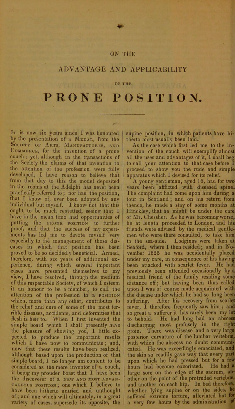 ADVANTAGE AND APPLICABILITY OF THE PRONE POSITION. It is now six years since I was honoured by the presentation of a Medal, from the Society of Arts, Manufactures, and Commerce, for the invention of a prone couch ; yet, although in the transactions of the Society the claims of that invention to the attention of the profession were fully developed, I have reason to believe that from that day to this the model deposited in the rooms at the Adelphi has never been practically referred to ; nor has the position, that I know of, ever been adopted by any individual but myself. I know not that this ought to be much regretted, seeing that I have in the mean time had opportunities of putting the prone position to further proof, and that the success of my experi- ments has led me to devote myself very especially to the management of those dis- eases in which that position has been proved to be so decidedly beneficial. Armed, therefore, with six years of additional ex- perience, during which several important cases have presented themselves to my view, I have resolved, through the medium of this respectable Society, of which I esteem it an honour to be a member, to call the attention of the profession to a position which, more than any other, contributes to the relief and cure of some of the most ter- rible diseases, accidents, and deformities that flesh is heir to. When I first invented the simple board which 1 shall presently have the pleasure of showing you, I little ex- pected to produce the important results which I have now to communicate ; and, now that these results have been realized, although based upon the production of that simple board, I no longer am content to be considered as the mere inventor of a couch, it being my prouder boast that I have been the discoverer of a new and most advan- tageous position; one which I believe to have been hitherto untried and unthought of; and one which will ultimately, in a great variety of cases, supersede its opposite, the supine position, in which patients have hi- therto most usually been laid. As the case which first led me to the in- vention of the couch will exemplify almost all the uses and advantages of it, 1 shall beg to call your attention to that case before I proceed to show you the rude and simple apparatus which 1 devised for its relief. A young gentleman, aged 16, had for two years been afflicted with diseased spine. The complaint had come upon him during a tour in Scotland ; and on his return from thence, he made a stay of some months at Hinckley, that he might be under the care of Mr. Chessher. As he was becoming worse, he at length proceeded to London, and his friends were advised by the medical gentle- men who were there consulted, to take him to the sea-side. Lodgings were taken at Seafoid, where I then resided; and in No- vember 1825 he was accidentally placed under my care, in consequence of his having been attacked with scarlet fever. He had previously been attended occasionally by a medical friend of the family residing some distance off; but having been thus called upon I was of course made acquainted with the disease under which he had so long been suffering. After his recovery from scarlet fever, 1 therefore frequently saw him ; and so great a sufferer it has rarely been my lot to behold. He had long had an abscess discharging most profusely in the right groin. There was disease and a very large posterior curvature of the lumbar vertebrae, with which the abscess no doubt communi- cated. He was exceedingly emaciated, and the skin so readily gave way that every part upon which he had pressed but for a few hours had become excoriated. He had a large sore on the edge of the sacrum, an- other on the point of the protruded vertebrae, and another on each hip. In bed therefore, whether lying supine or on the sides, he suffered extreme torture, alleviated but for a very few hours by the administration of