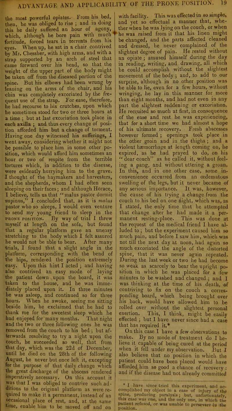 the most powerful opiates. From his bed, then, he was obliged to rise ; and in doing this he daily suffered an hour of agony, which, although he bore pain with much fortitude, forced tears in torrents from his eyes. When up, he sat in a chair contrived by Mr. Chessher, with high arms, and with a strap supported by an arch of steel that came forward over his head, so that the weight of the upper part of the body might be taken off from the diseased portion of the spine. But his elbows had been wrung by leaning on the arms of the chair, and his chin was completely excoriated by the fre- quent use of the strap. For ease, therefore, he had recourse to his crutches, upon which be sometimes stood for two or three hours at a time ; but at last excoriation took place in each axilla ; and thus every change of posi- tion afforded him but a change of torment. Having one day witnessed his sufferings, I went away, considering whether it might not be possible to place him in some other po- sition, which would afford him sometimes an hour or two of respite from the terrible tortures which, in addition to the disease, were evidently hurrying him to the grave. I thought of the haymakers and harvesters, and the shepherds, whom I had often seen sleeping on their faces; and although Horace, I believe, tells us that “malus pastor dormit supinus,” I concluded that, as it is malus pastor who so sleeps, I would even venture to send my young friend to sleep in the prone position. By way of trial I threw myself at length on the sofa, but found that a regular platform gave an uneasy stretching to the body which I felt assured he would not be able to bear. After many trials, I found that a slight angle in the platform, corresponding with the bend of the hips, rendered the position extremely easy. Upon this hint I acted ; and having also contrived an easy mode of laying the patient down upon the board, it was taken to the house, and he was imme- diately placed upon it. In three minutes he was asleep, and continued so for three hours. When he awoke, seeing me sitting beside him, he exclaimed that he had to thank me for the sweetest sleep which he had enjoyed for many months. That night and the two or three following ones he was removed from the couch to his bed ; but af- terwards resolving to try a night upon the couch, he succeeded so well, that from that day, which was ihe ‘22d of December, until he died on the 28th of the following August, he never but once left it, excepting for the purpose of that daily change which the great discharge of the abscess rendered imperatively necessary. On this account it was that I was obliged to contrive such ad- ditions to the original platform as were re- quired to make it a permanent, instead of an occasional place of rest, and, at the same time, enable him to be moved off and on with facility. This was effected in so simple, and yet so effectual a manner that, whe- ther when he was lying on the couch, or when ** he was raised from it that his linen might be changed, and the parts affected cleaned and dressed, he never complained of the slightest degree of pain. He rested without an opiate ; amused himself during the day in reading, writing, and drawing, all which he could accomplish without the slightest movement of the body; and, to add to our surprise, although in no other position was he able to lie, even for a few hours, without wringing, he lay in this manner for more than eight months, and had not even in any part the slightest reddening or excoriation. He recruited so much at first, in consequence of the ease and rest he was experiencing, that for a short time we had almost a hope of his ultimate recovery. Fresh abscesses however formed ; openings took place in the other groin and in the thighs ; and a violent haemorrhage at length coming on, he expired, as he had prayed to do, on his “ dear couch” as he called it, without feel- ing a pang, and without uttering a groan. In this, and in one other case, some in- convenience occurred from an oedematous swelling of the legs, but it never became of any serious importance. It was, however, the cause of his trying a change from the couch to his bed on one liight, which was, as I stated, the only time that he attempted that change after he had made it a per- manent resting-place. This was done at the request of the medical friend I have al- luded to ; but the experiment caused him so much pain, and before I saw him, which was not till the next day at noon, bad again so much excoriated the angle of the distorted spine, that it was never again repeated. During the last week or two he had become so weak as scarcely to bear the upright po- sition in which he was placed for a few minutes to be washed and changed ; and I was thinking at the time of his death, of contriving to fix on the couch a corres- ponding board, which being brought over His back, would have allowed him to be rolled over without the slightest personal exertion. This, I think, might be easily effected ; but I have never since had a case that has required it.* On this case I have a few observations to make. By no mode of treatment do I be- lieve it capable of being cured at the period when it fell under my observation. But I also believe that no position in which the patient could have been placed would have afforded him so good a chance of recovery : and if the disease had not already committed * I have since tried this experiment, and ac- complished my object in a case of injury of the spine, producing paralysis; but, unfortunately, this caso was one, and the only one, in which the patient refused, or was unable to persevere iu the position.
