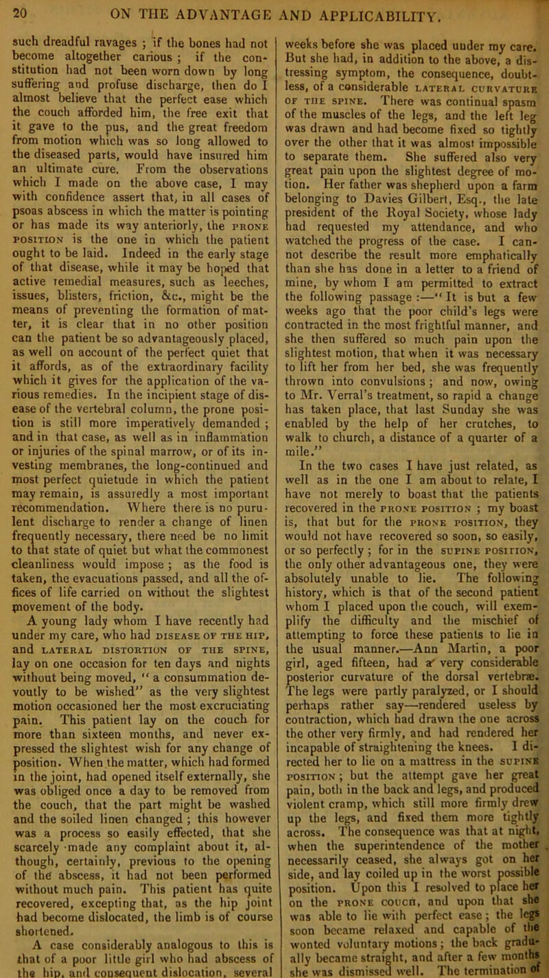 such dreadful ravages ; if the bones had not become altogether carious ; if the con* stitution had not been worn down by long suffering and profuse discharge, then do I almost believe that the perfect ease which the couch afforded him, the free exit that it gave to the pus, and the great freedom from motion which was so long allowed to the diseased parts, would have insured him an ultimate cure. From the observations which I made on the above case, I may with confidence assert that, in all cases of psoas abscess in which the matter is pointing or has made its way anteriorly, the prone position is the one in which the patient ought to be laid. Indeed in the early stage of that disease, while it may be hoped that active remedial measures, such as leeches, issues, blisters, friction, &c., might be the means of preventing the formation of mat- ter, it is clear that in no other position can the patient be so advantageously placed, as well on account of the perfect quiet that it affords, as of the extraordinary facility which it gives for the application of the va- rious remedies. In the incipient stage of dis- ease of the vertebral column, the prone posi- tion is still more imperatively demanded ; and in that case, as well as in inflammation or injuries of the spinal marrow, or of its in- vesting membranes, the long-continued and most perfect quietude in which the patient may remain, is assuredly a most important recommendation. Where there is no puru- lent discharge to render a change of linen frequently necessary, there need be no limit to that state of quiet but what the commonest cleanliness would impose ; as the food is taken, the evacuations passed, and all the of- fices of life carried on without the slightest tpnovement of the body. A young lady whom I have recently had under my care, who had disease of the hip, and lateral distortion of the spine, lay on one occasion for ten days and nights without being moved, “ a consummation de- voutly to be wished” as the very slightest motion occasioned her the most excruciating pain. This patient lay on the couch for more than sixteen months, and never ex- pressed the slightest wish for any change of position. When the matter, which had formed in the joint, had opened itself externally, she was obliged once a day to be removed from the couch, that the part might be washed and the soiled linen changed ; this however was a process so easily effected, that she scarcely made any complaint about it, al- though, certainly, previous to the opening of the abscess, it had not been performed without much pain. This patient has cjuite recovered, excepting that, as the hip joint had become dislocated, the limb is of course shortened. A case considerably analogous to this is that of a poor little girl who had abscess of the hip. and consequent dislocation, several weeks before she was placed uuder my care. But she had, in addition to the above, a dis- tressing symptom, the consequence, doubt- less, of a considerable lateral curvature of the spine. There was continual spasm of the muscles of the legs, and the left leg was drawn and had become fixed so tightly over the other that it was almost impossible to separate them. She suffered also very great pain upon the slightest degree of mo- tion. Her father was shepherd upon a farm belonging to Davies Gilbert, Esq., the late president of the Royal Society, whose lady had requested my attendance, and who watched the progress of the case. I can- not describe the result more emphatically than she has done in a letter to a friend of mine, by whom I am permitted to extract the following passage :—“ It is but a few weeks ago that the poor child’s legs were contracted in the most frightful manner, and she then suffered so much pain upon the slightest motion, that when it was necessary to lift her from her bed, she was frequently thrown into convulsions ; and now, owing to Mr. Verral’s treatment, so rapid a change has taken place, that last Sunday she was enabled by the help of her crutches, to walk to church, a distance of a quarter of a mile.” In the two cases I have just related, as well as in the one lam about to relate, I have not merely to boast that the patients recovered in the prone position ; my boast is, that but for the phone position, they would not have recovered so soon, so easily, or so perfectly ; for in the supine position, the only other advantageous one, they were absolutely unable to lie. The following history, which is that of the second patient whom I placed upon the couch, will exem- plify the difficulty and the mischief of attempting to force these patients to lie in the usual manner.—Ann Martin, a poor girl, aged fifteen, had a' very considerable posterior curvature of the dorsal vertebrae. The legs were partly paralyzed, or I should perhaps rather say—rendered useless by contraction, which had drawn the one across the other very firmly, and had rendered her incapable of straightening the knees. I di- rected her to lie on a mattress in the supine position ; but the attempt gave her great pain, both in the back and legs, and produced violent cramp, which still more firmly drew up the legs, and fixed them more tightly across. The consequence was that at night, when the superintendence of the mother necessarily ceased, she always got on her side, and lay coiled up in the worst possible position. Upon this I resolved to place her on the prone coucn, and upon that she was able to lie with perfect ease ; the legs soon became relaxed and capable of the wonted voluntary motions; the back gradu- ally became straight, and after a few months she was dismissed well. The termination of