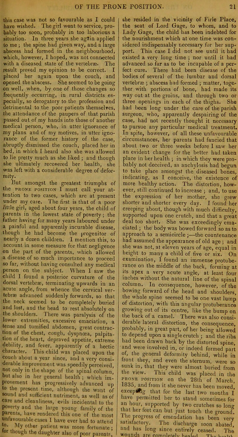 this case was not so favourable as I could have wished. The girl went to service, pro- bably too soon, probably in too laborious a situation. In three years she again applied to me ; the spine had given way, and a large abscess had formed in the neighbourhood, which, however, I hoped, was not connected with a diseased state of the vertebra. The result proved my opinion to be correct. I placed her again upon the couch, and opened the abscess. She seemed to be going on well, when, by one of those changes so frequently occurring, in rural districts es- pecially, so derogatory to the profession and detrimental to the poor patients themselves, the attendance of the paupers of that parish passed out of my hands into those of another medical person, who, in utter ignorance of my plans and of my motives, in utter igno- rance of the former history of the case, abruptly dismissed the couch, placed her in bed, in which I heard also she was allowed to lie pretty much as she liked ; and though she ultimately recovered her health, she was left with a considerable degree of defor- mity. But amongst the greatest triumphs of the phone position I must call your at- tention to two cases, which are at present under my care. The first is that of a poor little girl, aged about four years, the child of parents in the lowest state of poverty; the father having for many years laboured under a painful and apparently incurable disease, though he had become the progenitor of nearly a dozen children. I mention this, to account in some measure for that negligence on the part of the parents, which allowed a disease of so much importance to proceed so far, without having consulted any medical person on the subject. When I saw the child I found a posterior curvature of the dorsal vertebrae, terminating upwards in an acute angle, from whence the cervical ver- tebra advanced suddenly forwards, so that the neck seemed to be completely buried and lost, and the head to rest absolutely on the shoulders. There was paralysis of the lower extremities, excessive emaciation, a tense and tumified abdomen, great contrac- tion of the chest, cough, dyspnoea, palpita- tion of the heart, depraved appetite, extreme debility, and fever, apparently of a hectic character. This child was placed upon the couch about a year since, and a very consi- derable improvement was speedily perceived, not only in the shape of the spinal column, but also in her general health ; which im- provement has progressively advanced up to the present time, although the want of sound and sufficient nutriment, as well as of care and cleanliness, evils incidental to the poverty and the large young family of the parents, have rendered this one of the most unfavourable cases I have ever had to attend to. My other patient was more fortunate; tor though the daughter also of poor parents, she resided in the vicinity of Firle Place, the seat of Lord Gage, to whom, and to Lady Gage, the child has been indebted for the nourishment which at one time was con- sidered indispensably necessary for her sup- port. This case I did not see until it had existed a very long time ; nor until it had advanced so far as to be incapable of a per- fect cure. There had been disease of the bodies of several of the lumbar and dorsal vertebra ; abscess had formed ; matter, toge- ther with portions of bone, had made its way out at the groins, and through two or three openings in each of the thighs. She had been long under the care of the parish surgeon, who, apparently despairing of the case, had not recently thought it necessary to pursue any particular medical treatment. In spite, however, of all these unfavourable circumstances, her parents had fancied that about two or three weeks before I saw her an evident change for the belter had taken place in her health ; in which they were pro- bably not deceived, as anchylosis had begun to take place amongst the diseased bones, indicating, as I conceive, the existence of more healthy action. The distortion, how- ever, still continued to increase ; and, to use the expression of her mother, she grew shorter and shorter every day. I found her creeping about, though with much difficulty, supported upon one crutch, and that a great deal too short. She was exceedingly ema- ciated ; the body was bowed forward so as to approach to a semicircle ;—the countenance had assumed the appearance of old age ; and she was not, at eleven years of age, equal in height to many a child of five or six. On examination, I found an immense protube- rance on the middle of the back, forming at its apex a very acute angle, at least four inches without the natural line of the spinal column. In consequence, however, of the bowing forward of the head and shoulders, the whole spine seemed to be one vast lump of distortion, with this angular protuberance growing out of its centre, like the bump on the back of a camel. There was also consi- derable lateral distortion, the consequence, probably, in great part, of her being allowed to depend upon a single crutch ; and the ribs had been drawn back by the distorted spine, and were involved in, or indeed formed part of, the general deformity behind, while in front they, and even the sternum, were so sunk in, that they were almost buried from the view. This child was placed in the phone position on the 28th of March, 1835, and from it she never has been moved] exeeptflSg that for the last two months I have permitted her to stand sometimes for an hour, supported by two crutches so long that her feet can but just touch the ground. The progress of emendation has been very satisfactory. The discharge soon abated, and has long since entirely ceased. The wounds are cnmnletelv Up.,tort