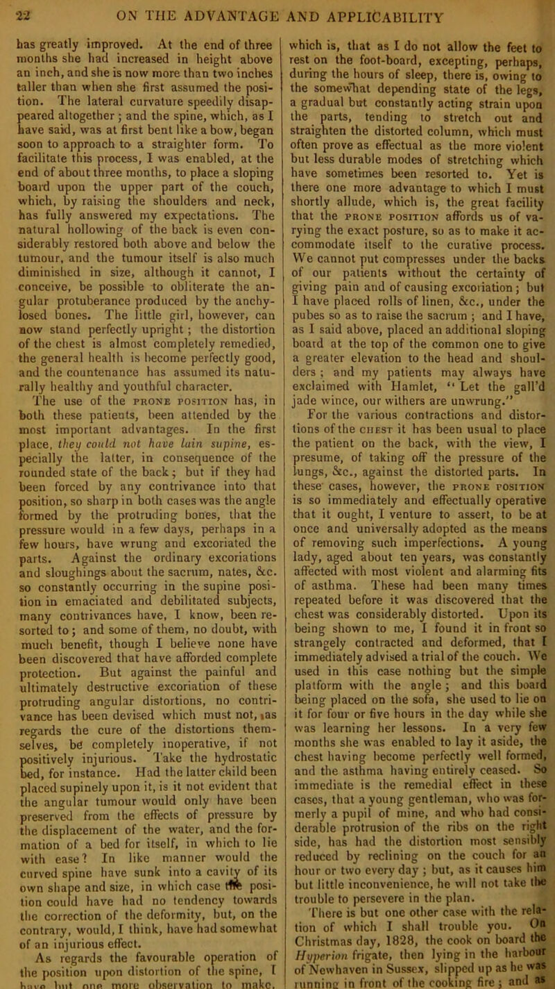 has greatly improved. At the end of three months she had increased in height above an inch, and she is now more than two inches taller than when she first assumed the posi- tion. The lateral curvature speedily disap- peared altogether ; and the spine, which, as I have said, was at first bent like a bow, began soon to approach to a straighter form. To facilitate this process, I was enabled, at the end of about three months, to place a sloping board upon the upper part of the couch, which, by raising the shoulders and neck, has fully answered my expectations. The natural hollowing of the back is even con- siderably restored both above and below the tumour, and the tumour itself is also much diminished in size, although it cannot, I conceive, be possible to obliterate the an- gular protuberance produced by the anchy- losed bones. The little girl, however, can now stand perfectly upright; the distortion of the chest is almost completely remedied, the general health is become perfectly good, and the countenance has assumed its natu- rally healthy and youthful character. The use of the prone positzon has, in both these patients, been attended by the most important advantages. In the first place, they could, not have lain supine, es- pecially the latter, in consequence of the rounded state of the back; but if they had been forced by any contrivance into that position, so sharp in both cases was the angle formed by the protruding bones, that the pressure would in a few days, perhaps in a few hours, have wrung and excoriated the parts. Against the ordinary excoriations and sloughings about the sacrum, nates, &tc. so constantly occurring in the supine posi- tion in emaciated and debilitated subjects, many contrivances have, I know, been re- sorted to; and some of them, no doubt, with much benefit, though I believe none have been discovered that have afforded complete protection. But against the painful and ultimately destructive excoriation of these protruding angular distortions, no contri- vance has been devised which must not, ias regards the cure of the distortions them- selves, be completely inoperative, if not positively injurious. Take the hydrostatic bed, for instance. Had the latter child been placed supinely upon it, is it not evident that the angular tumour would only have been preserved from the effects of pressure by the displacement of the water, and the for- mation of a bed for itself, in which to lie with easel In like manner would the curved spine have sunk into a cavity of its own shape and size, in which case ttft posi- tion could have had no tendency towards the correction of the deformity, but, on the contrary, would, I think, have had somewhat of an injurious effect. As regards the favourable operation of the position upon distortion of the spine, [ tini'o tint mip. more observation to make. which is, that as I do not allow the feet to rest on the foot-board, excepting, perhaps, during the hours of sleep, there is, owing to the somewhat depending state of the legs, a gradual but constantly acting strain upon the parts, tending to stretch out and straighten the distorted column, which must often prove as effectual as the more violent but less durable modes of stretching which have sometimes been resorted to. Yet is there one more advantage to which I must shortly allude, which is, the great facility that the prone position affords us of va- rying the exact posture, so as to make it ac- commodate itself to the curative process. We cannot put compresses under the backs of our patients without the certainty of giving pain and of causing excoriation ; but I have placed rolls of linen, See., under the pubes so as to raise the sacrum ; and I have, as I said above, placed an additional sloping board at the top of the common one to give a greater elevation to the head and shoul- ders ; and my patients may always have exclaimed with Hamlet, “ Let the gall’d jade wince, our withers are unwrung.'’ For the various contractions and distor- tions of the chest it has been usual to place the patient on the back, with the view, I presume, of taking off the pressure of the lungs, &c., against the distorted parts. In these cases, however, the prone position is so immediately and effectually operative that it ought, I venture to assert, to be at once and universally adopted as the means of removing such imperfections. A young lady, aged about ten years, was constantly affected with most violent and alarming fits of asthma. These had been many times repeated before it was discovered that the chest was considerably distorted. Upon its being shown to me, I found it in front so strangely contracted and deformed, that 1 immediately advised a trial of the couch. We used in this case nothing but the simple platform with the angle; and this board being placed on the sofa, she used to lie on it for four or five hours in the day while she was learning her lessons. In a very few months she was enabled to lay it aside, the chest having become perfectly well formed, and the asthma having entirely ceased. So immediate is the remedial effect in these cases, that a young gentleman, who was for- merly a pupil of mine, and who had consi- derable protrusion of the ribs on the right side, has had the distortion most sensibly reduced by reclining on the couch for an hour or two every day ; but, as it causes him but little inconvenience, he will not take tire trouble to persevere in the plan. There is but one other case with the rela- tion of which I shall trouble you. Dn Christmas day, 1828, the cook on board the Hyperion frigate, then lying in the harbour of Newhaven in Sussex, slipped up as he was running in front of the cooking fire ; and as