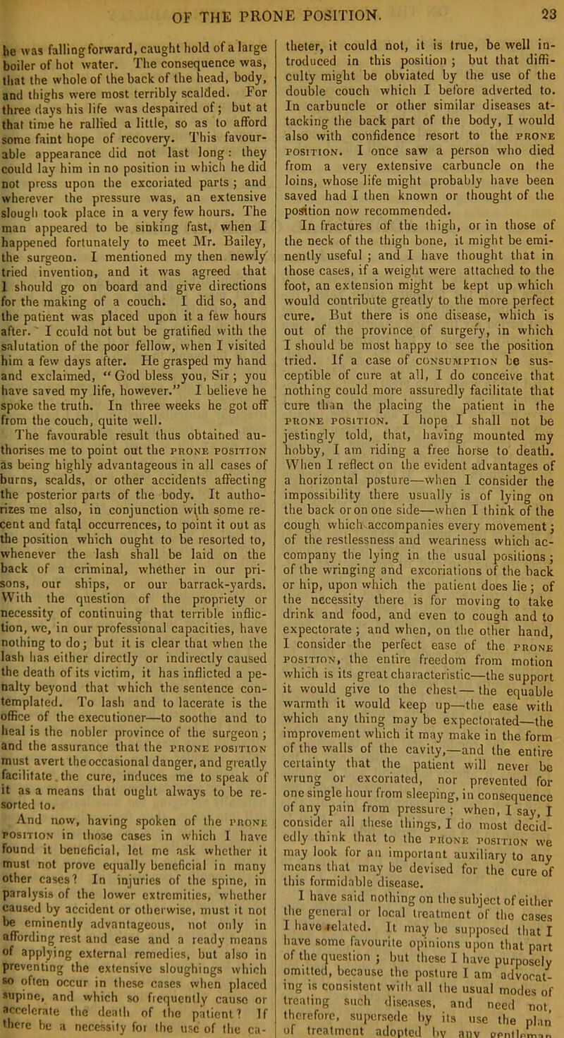 he was falling forward, caught hold of a large boiler of hot water. The consequence was, that the whole of the back of the head, body, and thighs were most terribly scalded. For three days his life was despaired of; but at that time he rallied a little, so as to afford some faint hope of recovery. This favour- able appearance did not last long: they could lay him in no position in which he did not press upon the excoriated parts ; and wherever the pressure was, an extensive slough took place in a very few hours. The man appeared to be sinking fast, when I happened fortunately to meet Mr. Bailey, the surgeon. I mentioned my then newly' tried invention, and it was agreed that I should go on board and give directions for the making of a couch. I did so, and the patient was placed upon it a few hours after.' I could not but be gratified with the salutation of the poor fellow, when I visited him a few days after. He grasped my hand and exclaimed, “ God bless you, Sir ; you have saved my life, however.” I believe he spoke the truth. In three weeks he got off from the couch, quite well. The favourable result thus obtained au- thorises me to point out the prone posmoN as being highly advantageous in all cases of burns, scalds, or other accidents affecting the posterior parts of the body. It autho- rizes me also, in conjunction with some re- cent and fatql occurrences, to point it out as the position which ought to be resorted to, whenever the lash shall be laid on the back of a criminal, whether in our pri- sons, our ships, or our barrack-yards. With the question of the propriety or necessity of continuing that terrible inflic- tion, we, in our professional capacities, have nothing to do; but it is clear that when the lash has either directly or indirectly caused the death of its victim, it has inflicted a pe- nalty beyond that which the sentence con- templated. To lash and to lacerate is the office of the executioner—to soothe and to heal is the nobler province of the surgeon ; and the assurance that the prone posiTtoN must avert the occasional danger, and greatly facilitate. the cure, induces me to speak of it as a means that ought always to be re- sorted to. And now, having spoken of the prone posmoN in those cases in which 1 have found it beneficial, let me ask whether it must not prove equally beneficial in many other cases'! In injuries of the spine, in paralysis of the lower extremities, whether caused by accident or otherwise, must it not be eminently advantageous, not only in affording rest and ease and a ready means of applying external remedies, but also in preventing the extensive sloughings which so often occur in these cases when placed supine, and which so frequently cause or accelerate the death of the patient? If there be a necessity for lire use of the ca- theter, it could not, it is true, be well in- troduced in this position ; but that diffi- culty might be obviated by the use of the double couch which I before adverted to. In carbuncle or other similar diseases at- tacking the back part of the body, I would also with confidence resort to the prone position. I once saw a person who died from a very extensive carbuncle on the loins, whose life might probably have been saved had I then known or thought of the position now recommended. In fractures of the thigh, or in those of the neck of the thigh bone, it might be emi- nently useful ; and I have thought that in those cases, if a weight were attached to the foot, an extension might be kept up which would contribute greatly to the more perfect cure. But there is one disease, which is out of the province of surgery, in which I should be most happy to see the position tried. If a case of consumption be sus- ceptible of cure at all, I do conceive that nothing could more assuredly facilitate that cure than the placing the patient in the prone position. I liope I shall not be jestingly told, that, having mounted my hobby, I am riding a free horse to death. When I reflect on the evident advantages of a horizontal posture—when I consider the impossibility there usually is of lying on the back or on one side—when I think of the cough vvhichaccompanies every movement; of the restlessness and weariness which ac- company the lying in the usual positions ; of the wringing and excoriations of the back or hip, upon which the patient does lie ; of the necessity there is for moving to take drink and food, and even to cough and to expectorate ; and when, on the other hand, I consider the perfect ease of the prone position, the entire freedom from motion which is its great characteristic—the support it would give to the chest—the equable warmth it would keep up—the ease with which any thing may be expectorated—the improvement which it may make in the form of the walls of the cavity,—and the entire certainty that the patient will never be wrung or excoriated, nor prevented for one single hour from sleeping, in consequence of any pain from pressure ; when, I say, I consider all these things, I do most decid- edly think that to the prone position we may look for an important auxiliary to any means that may be devised for the cure of this formidable disease. I have said nothing on the subject of either the general or local treatment of the cases I have-related. It maybe supposed that I have some favourite opinions upon that part of the question ; but these I have purposely omitted, because the posture I am advocat- ing is consistent with all the usual modes of treating such diseases, and need not therefore, supersede by its use the plan of treatment adopted bv anv ocmlnL..,