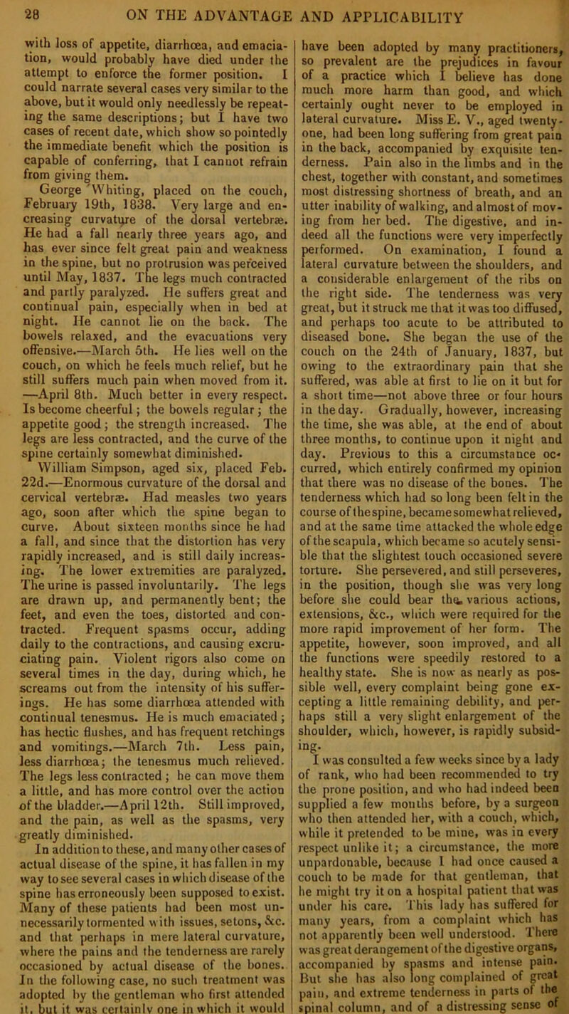 with loss of appetite, diarrhoea, and emacia- tion, would probably have died under the attempt to enforce the former position. I could narrate several cases very similar to the above, but it would only needlessly be repeat- ing the same descriptions; but I have two cases of recent date, which show so pointedly the immediate benefit which the position is capable of conferring, that I cannot refrain from giving them. George 'Whiting, placed on the couch, February 19th, 1838. Very large and en- creasing curvature of the dorsal vertebrae. He had a fall nearly three years ago, and has ever since felt great pain and weakness in the spine, but no protrusion was perceived until May, 1837. The legs much contracted and partly paralyzed. He suffers great and continual pain, especially when in bed at night. He cannot lie on the back. The bowels relaxed, and the evacuations very offensive.—March 5th. He lies well on the couch, on which he feels much relief, but he still suffers much pain when moved from it. —April 8th. Much better in every respect. Is become cheerful; the bowels regular; the appetite good ; the strength increased. The legs are less contracted, and the curve of the spine certainly somewhat diminished. William Simpson, aged six, placed Feb. 22d.—Enormous curvature of the dorsal and cervical vertebr®. Had measles two years ago, soon after which the spine began to curve. About sixteen months since he had a fall, and since that the distortion has very rapidly increased, and is still daily increas- ing. The lower extremities are paralyzed. The urine is passed involuntarily. The legs are drawn up, and permanently bent; the feet, and even the toes, distorted and con- tracted. Frequent spasms occur, adding daily to the contractions, and causing excru- ciating pain. Violent rigors also come on several times in the day, during which, he screams out from the intensity of his suffer- ings. He has some diarrhoea attended with continual tenesmus. He is much emaciated ; has hectic flushes, and has frequent retchings and vomitings.—March 7th. Less pain, less diarrhoea; the tenesmus much relieved. The legs less contracted ; he can move them a little, and has more control over the action of the bladder.—April 12th. Still improved, and the pain, as well as the spasms, very greatly diminished. In addition to these, and many other cases of actual disease of the spine, it has fallen in my way to see several cases in which disease of the spine has erroneously been supposed to exist. Many of these patients had been most un- necessarily tormented with issues, setons, See. and that perhaps in mere lateral curvature, where the pains and the tenderness are rarely occasioned by actual disease of the bones. In the following case, no such treatment was adopted by the gentleman who first attended it. but it was certainly one in which it would have been adopted by many practitioners, so prevalent are the prejudices in favour of a practice which I believe has done much more harm than good, and which certainly ought never to be employed in lateral curvature. Miss E. V., aged twenty- one, had been long suffering from great pain in the back, accompanied by exquisite ten- derness. Pain also in the limbs and in the chest, together with constant, and sometimes most distressing shortness of breath, and an utter inability of walking, and almost of mov- ing from her bed. The digestive, and in- deed all the functions were very imperfectly performed. On examination, I found a lateral curvature between the shoulders, and a considerable enlargement of the ribs on the right side. The tenderness was very great, but it struck me that it was too diffused, and perhaps too acute to be attributed to diseased bone. She began the use of the couch on the 24th of January, 1837, but owing to the extraordinary pain that she suffered, was able at first to lie on it but for a short time—not above three or four hours in the day. Gradually, however, increasing the time, she was able, at the end of about three months, to continue upon it night and day. Previous to this a circumstance oc- curred, which entirely confirmed my opinion that there was no disease of the bones. The tenderness which had so long been felt in the course of thespine, became somewhat relieved, and at the same lime attacked the whole edge of the scapula, which became so acutely sensi- ble that the slightest touch occasioned severe torture. She persevered, and still perseveres, in the position, though she was very long before she could bear the. various actions, extensions, &c., which were required for the more rapid improvement of her form. The appetite, however, soon improved, and all the functions were speedily restored to a healthy state. She is now as nearly as pos- sible well, every complaint being gone ex- cepting a little remaining debility, and per- haps still a very slight enlargement of the shoulder, which, however, is rapidly subsid- ing. I was consulted a few weeks since by a lady of rank, who had been recommended to try the prone position, and who had indeed been supplied a few mouths before, by a surgeon who then attended her, with a couch, which, while it pretended to lie mine, was in every respect unlike it; a circumstance, the more unpardonable, because l had once caused a couch to be made for that gentleman, that he might try it on a hospital patient that was under his care. This lady has suffered for many years, from a complaint which has not apparently been well understood. There was great derangement of the digestive organs, accompanied by spasms and intense pain. But she has also long complained of great pain, and extreme tenderness in parts of the spinal column, and of a distressing sense of