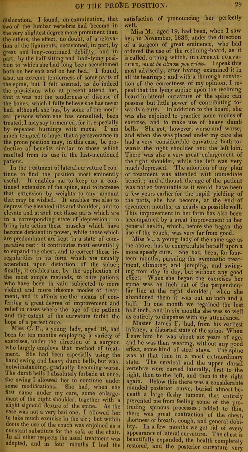 dislocation. I found, on examination, that two of the lumbar vertebrae had become in the very slightest degree more prominent than the others, the effect, no doubt, of a relaxa- tion of ihe ligaments, occasioned, in part, by great and long-continued debility, and in part, by the half-sitting and half-lying posi- tion to which she had long been accustomed both on her sofa and on her bed. I found, also, an extreme tenderness of some parts of the spine, but I felt assured, as do indeed the physicians who at present attend her, that it was not the tenderness of disease of the bones, which I fully believe she has never had, although she has, by some of the medi- cal persons whom she has consulted, been treated, 1 may say tormented, for it, especially by repeated burnings with moxa. I am much tempted to hope, that a perseverance in the prone position may, in this case, be pro- ductive of benefits similar to those which resulted from its use in the last-mentioned patient. In the treatment of lateral curvature I con- tinue to find the position most eminently' useful. It enables me to keep up a con- tinued extension of the spine, and to increase that extension by weights to any amount that may be wished. It enables me also to depress the elevated ribs and shoulder, and to elevate and stretch out those parts which are in a corresponding state of depression; to bring into action those muscles which have become deficient in power, while those which are predominant are kept in a state of com- parative rest; it contributes most essentially to expand the chest, and to correct those ir- regularities in its form which are usually attendant upon distortion of the spine; finally, it enables me, by the application of the most simple methods, to cure patients who have been in vain subjected to more violent and more irksome modes of treat- ment, and it affords me the means of con- ferring a great degree of improvement and relief in cases where the age of the patient and the extent of the curvature forbid the hope of a perfect cure. Miss C. P., a young lady, aged 16, had been for ten months employing a variety of exercises, under the direction of a surgeon who largely employs that method of treat- ment. She had been especially using the hand swing and heavy dumb bells, but was, notwithstanding, gradually becoming worse. The dumb bells I absolutely forbade at once, the swing I allowed her to continue under some modifications. She had, when she first came under my care, some enlarge- ment of the right shoulder, together with a slight sigmoid flexure of the spine. As the case was not a very bad one, I allowed her to take much exercise in the air; but within doors the use of the couch was enjoined as a constant substitute for the sofa or the chair. In all other respects the usual treatment was adopted, and in four months I had the satisfaction of pronouncing her perfectly well. Miss M., aged 19, had been, when I saw her, in November, 1836, under the direction of a surgeon of great eminence, who had ordered the use of the reclining-board, as it is called, a thing which, inLATERAt. curva- ture, must be almost powerless. I speak this most advisedly, after having examined it in all its bearings ; and with a thorough convic- tion of the correctness of my opinion, I re- peat that the lying supine upon the reclining board in lateral curvature of the spine can possess but little power of contributing to- wards a cure. In addition to the board, she was also enjoined to practice some modes of exercise, and to make use of heavy dumb bells. She got, however, worse and worse, and when she was placed under my care she had a very considerable curvature both to- wards the right shoulder and the left loin. There was also a very great enlargement of the right shoulder, while the left was very much depressed. The adoption of my plan of treatment was attended with immediate benefit; and although the age of the patient was not so favourable as it would have been a few years earlier for the rapid yielding of the parts, she has become, at the end of seventeen months, as nearly as possible well. This improvement in her form has also been accompanied by a great improvement in her general health, which, before she began the use of the couch, was very far from good. Miss V., a young lady of the same age as the above, has to congratulate herself upon a more speedy cure. She had been, for four- teen months, pursuing the gymnastic treat- 'ment, climbing, and jumping, and swing- ing from day to day, but without any good effect. When she began the exercises her spine was an inch out of the perpendicu- lar line at the right shoulder; when she abandoned them it was out an inch and a half. In one month we regained the lost half inch, and in six months she was so well as entirely to dispense with my attendance. Master James F. had, from his earliest infancy, a distorted state of the spine. When I saw him he was about six years of age, and he was then wearing, without any good effect, some kind of steel stays. The spine was at that time in a most extraordinary state. The cervical and the upper dorsal vertebrae were curved laterally, first to the right, then to the left, and then to the right again. Below this there was a considerable rounded posterior curve, buried almost be- neath a large fleshy tumour, that entirely prevented me from feeling some of the pro- truding spinous processes; added to this, there was great contraction of the chest, shortness of breath, cough, and general debi- lity. In a few months we got rid of every appearance of lateral curvature. The chest is beautifully expanded, the health completely restored, and the posterior curvature very