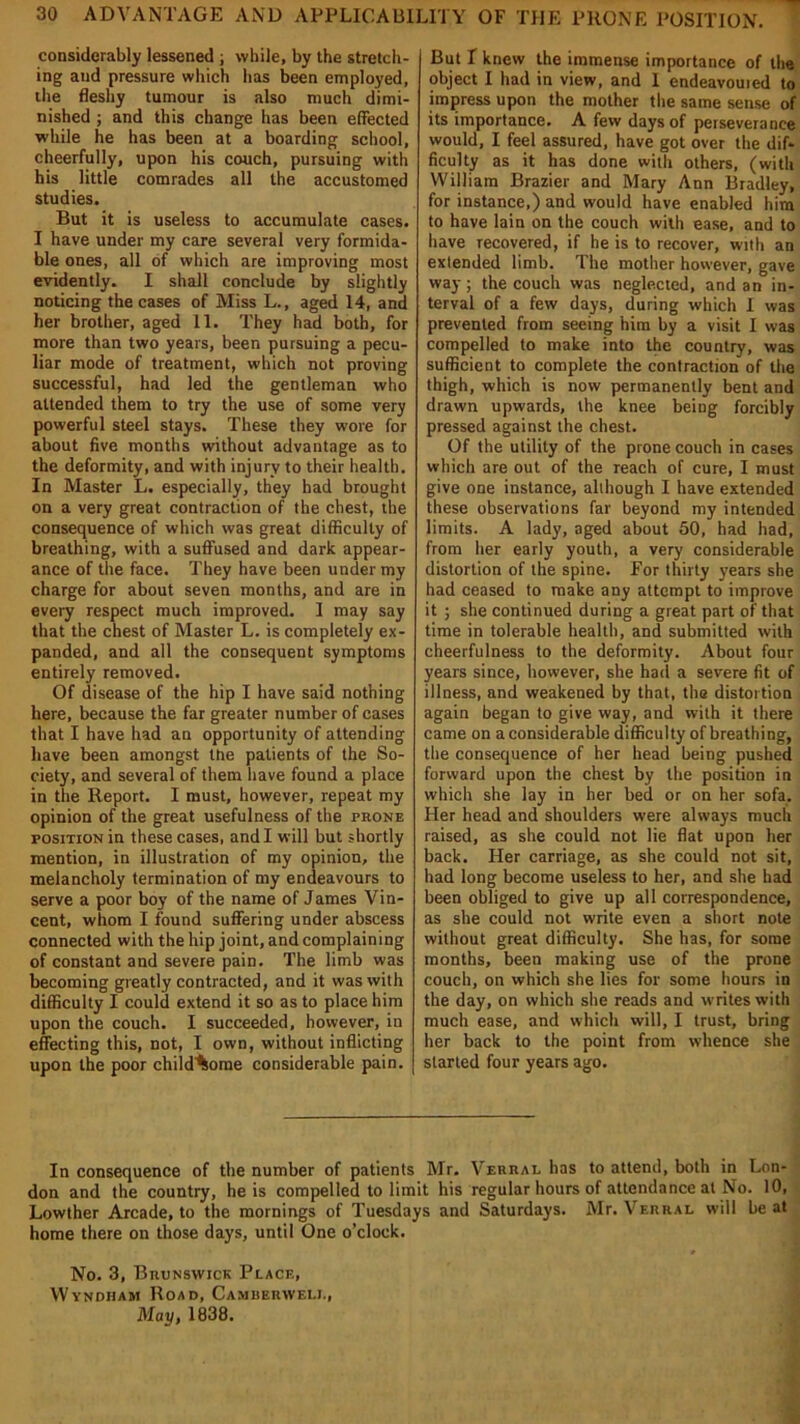 considerably lessened ; while, by the stretch- ing and pressure which has been employed, the fleshy tumour is also much dimi- nished ; and this change has been effected while he has been at a boarding school, cheerfully, upon his couch, pursuing with his little comrades all the accustomed studies. But it is useless to accumulate cases. I have under my care several very formida- ble ones, all of which are improving most evidently. I shall conclude by slightly noticing the cases of Miss L., aged 14, and her brother, aged 11. They had both, for more than two years, been pursuing a pecu- liar mode of treatment, which not proving successful, had led the gentleman who attended them to try the use of some very powerful steel stays. These they wore for about five months without advantage as to the deformity, and with injury to their health. In Master L. especially, they had brought on a very great contraction of the chest, the consequence of which was great difficulty of breathing, with a suffused and dark appear- ance of the face. They have been under my charge for about seven months, and are in every respect much improved. 1 may say that the chest of Master L. is completely ex- panded, and all the consequent symptoms entirely removed. Of disease of the hip I have said nothing here, because the far greater number of cases that I have had an opportunity of attending have been amongst the patients of the So- ciety, and several of them have found a place in the Report. I must, however, repeat my opinion of the great usefulness of the prone position in these cases, and I will but shortly mention, in illustration of my opinion, the melancholy termination of my endeavours to serve a poor boy of the name of James Vin- cent, whom I found suffering under abscess connected with the hip joint, and complaining of constant and severe pain. The limb was becoming greatly contracted, and it was with difficulty I could extend it so as to place him upon the couch. I succeeded, however, in effecting this, not, I own, without inflicting upon the poor childliome considerable pain. But I knew the immense importance of the object I had in view, and 1 endeavouied to impress upon the mother the same sense of its importance. A few days of perseverance would, I feel assured, have got over the dif- ficulty as it has done with others, (with William Brazier and Mary Ann Bradley, for instance,) and would have enabled him to have lain on the couch with ease, and to have recovered, if he is to recover, with an extended limb. The mother however, gave way; the couch was neglected, and an in- terval of a few days, during which I was prevented from seeing him by a visit I was compelled to make into the country, was sufficient to complete the contraction of the thigh, which is now permanently bent and drawn upwards, the knee being forcibly pressed against the chest. Of the utility of the prone couch in cases which are out of the reach of cure, I must give one instance, although I have extended these observations far beyond my intended limits. A lady, aged about 50, had had, from her early youth, a very considerable distortion of the spine. For thirty years she had ceased to make any attempt to improve it ; she continued during a great part of that time in tolerable health, and submitted with cheerfulness to the deformity. About four years since, however, she had a severe fit of illness, and weakened by that, the distortion again began to give way, and with it there came on a considerable difficulty of breathing, the consequence of her head being pushed forward upon the chest by the position in which she lay in her bed or on her sofa, Her head and shoulders were always much raised, as she could not lie flat upon her back. Her carriage, as she could not sit, had long become useless to her, and she had been obliged to give up all correspondence, as she could not write even a short note without great difficulty. She has, for some months, been making use of the prone couch, on which she lies for some hours in the day, on which she reads and writes with much ease, and which will, I trust, bring her back to the point from whence she started four years ago. In consequence of the number of patients Mr. Verral has to attend, both in Lon- don and the country, he is compelled to limit his regular hours of attendance at No. 10, Lowther Arcade, to the mornings of Tuesdays and Saturdays. Mr. Verral will be at home there on those days, until One o’clock. ♦ No. 3, Brunswick Place, VVyndham Road, Camberwell, May, 1838.