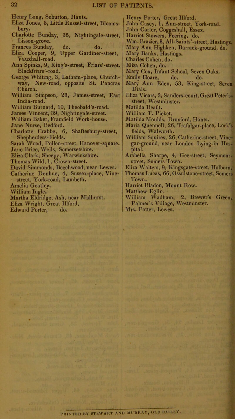 Henry Long, Soburton, Hants. Eliza Jones, 5, Little Russel-street, Blooms- bury. Charlotte Bunday, 35, Nightingale-street, Lisson-grove. Frances Bunday, do. do. Eliza Cooper, 9, Upper Gardiner-street, Vauxhall-road. Ann Spinks, 9, King’s-street, Friars'-street. Blackfriars’-road. George Whiting, 3, Latham-place, Church- way, New-road, opposite St. Pancras Church. William Simpson, 28, James-street, East India-road. William Burnard, 10, Theobald’s-road. James Vincent, 39, Nightingale-street. William Baker, Framfield Work-house. Jane Nurse, Bedford. Charlotte Crabbe, 6, Shaftesbury-street, Shepherdess-Fields. Sarah Wood, Pollen-street, Hanover-square. Jane Brice, Wells, Somersetshire. Eliza Clark, Sheepy, Warwickshire. Thomas Wild, 1, Crown-street. David Simmonds, Beech wood, near Lewes. Catherine Donhue, 4, Sussex-place, Vine- street, York-road, Lambeth. Amelia Goatley. William Ingle. Martha Eldridge, Ash, near Midhurst. Eliza Wright, Great Illford. Edward Porter, do. Henry Porter, Great Illford. John Casey, 1, Ann-street, York-road. John Carter, Coggeshall, Essex. Harriet Stowers, Feering, do. Wm. Brazier, 8, All-Saints’-street, Hastings. Mary Ann Highken, Barrack-ground, do. Mary Banks, Hastings. Charles Cohen, do. Eliza Cohen, do. Mary Cox, Infant School, Seven Oaks. Emily Hoare, do. do. Mary Ann Eden, 53, King-street, Seven Dials. Eliza Vicars, 3, Sanders-court, GreatPeter’s- street, Westminster. Matilda Beafit. William T. Picket. Matilda Moulds, Droxford, Hants. Maria Quennell, 26, Trafalgar-place, Lock’s fields, Walworth. William Squires, 26, Calherine-street, Vine- gar-ground, near London Lying-in Hos- pital. Arabella Sharpe, 4, Gee-street, Seymour- street, Somers Town. Eliza Walters, 9, Kingsgate-street, Holborn. Thomas Lucas, 66, Ossulstone-street, Somers Town. Harriet Bladon, Mount Row. Matthew Eglin. William AVadham, 2, Brewer’s Green, Palmer’s Village, Westminster. Mrs. Potter, Lewes.