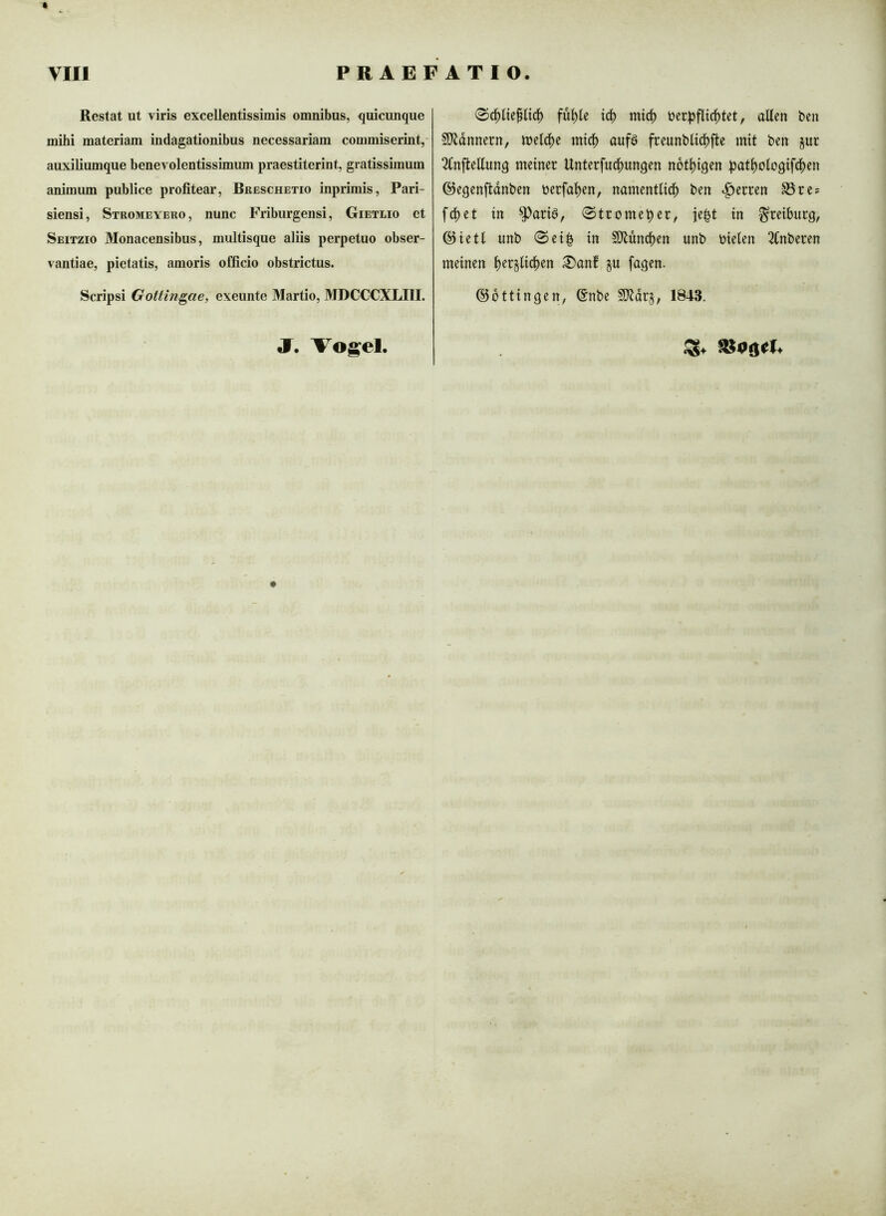 Restat ut viris excellentissimis omnibus, quicunque mihi materiam indagationibus necessariam commiserint,- auxiliumque benevolentissimum praestiterint, gratissimum animum publice profitear, Breschetio inprimis, Pari- siensi, Stromeyero, nunc Friburgensi, Gietlio et Seitzio Monacensibus, multisque aliis perpetuo obser- vantiae, pietatis, amoris officio obstrictus. Scripsi Gottin^ae, exeunte Martio, MDCCCXLIII. füllte td) micf) ijerpflic^tet, allen bcn §5)ldnnern, inelc^c mtc^ aufö fceunbltd^fle mit ben jur 2Cnjlellunq meiner Unterfudi)unqen notl^tqen ^Jat^oloqifd^en ©eqenfldnben berfal^en, namentlich ben «Herren S3re? fchet in ^arid, 0tromeber, ie^t in ^reiburq, @ietl unb 0ei| in SJiunchen unb bielen 2lnberen meinen herglichen ^anf gu faqen. ©ottinqen, @nbe Mrg, 1843. JT. Vogel.