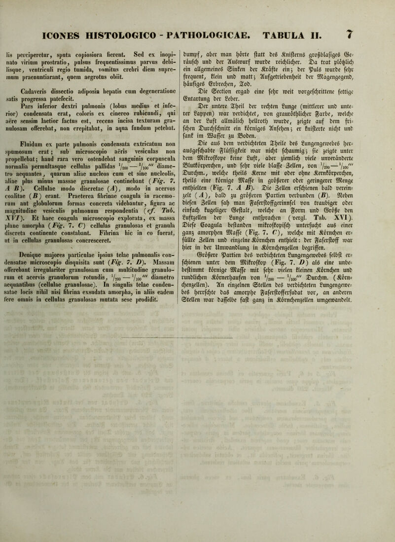 Iis perciperetur, sj)uta copiosiora fierent. Sed ex inopi- nato virium ]>rostratio, pulsus frequentissimus parvus debi- lisque, ventriculi regio tumida, vomitus crebri diem supre- mum praenuntiarunt, quem aegrotos obiit. Cadaveris dissectio adiposin hepatis cum degeneratione satis progressa patefecit. Pars inferior dextri pulmonis (lobus medius et infe- rior) condensata erat, coloris ex cinereo rubicundi, qui aere sensim laetior factus est, recens incisa texturam gra- nulosam offerebat, non crepitabat, in aqna fundum petebat. Fluidum ex parte pulmonis condensata extricatum non spumosum erat; sub microscopio aeris vesiculas non propellebat; band rara vero ostendebat sanguinis corpuscula normalia permnltasqne cellulas pallidas Yaoo — diame- tro aequautes, quarum aliae nucleos cum et sine nucleolis, aliae plus minus massae granulosae continebant (Ftg. 7, AB), Cellulae modo discretae (-4), modo in acervos coalitae (B) erant. Praeterea fibrinae coagula in racemo- rum aut globulorum formas concreta videbantur, figura ac magnitudiue vesicufis pulmonum respondentia (Tab. XVI). Et haec coagula microscopio explorata, ex massa ])lane amoqdia {Ftg. 7. C) cellulas granulosas et granula discreta continente constabant. Fibrina bic in eo fuerat, ut in cellulas granulosas concresceret. Denique majores particulae ipsius telae pulmonalis con- densatae microscopio disquisita sunt {Fig. 7, D), Massam offerebant irregnlariter granulosam cum multitudiue granulo- rum et acervis granulorum rotundis, Y200 — diametro aequantibus (cellulae granulosae). In singulis telae conden- satae locis nihil nisi fibrina exsudata amorpha, in aliis eadem fere omnis in cellulas granulosas mutata sese prodidit. bumpf, aber man ^orte jtatt beS .^nifternö gropblaftgeö rdufe^ unb ber 2fu§murf murbe reib^lid)er. Da trat pl6|lid) ein aUgemeineö 0infen ber Ärdfte ein; ber mürbe fe^r frequent, flein unb matt; 2(ufgetrieben^eit ber SJtagengegenb, ^dufigeö 6rbred)en, SXob. ^ie 0ection ergab eine fe^r meit »orgefe^rittene fettige ©ntartung ber Seber. S)er untere 3^f)eU ber red)ten Sunge (mittlerer unb unte= rer Sappen) mar tjerbidjtet, »on graurot^lidjer §arbe, melc^c an ber Suft allmdlic^ ^ellrot^ murbe, jeigte auf bem fri= fd)en 35urc^fcf)nitt ein fornigeS 2fnfe^en; er fnifierte nid^t unb fanf im Söajfer ju 33oben. S)ie auö bem uerbidpteten Steile beg Sungengemebeö ^er^ auSgefd)abte glufftgfeit mar ni^t fdjaumig; fte jeigte unter bem SiJtifroffope feine Suft, aber jiemlid) r>iele unuerdnberte S3lutf6rpercf)en, unb fel)r »iete blaffe Sellen, non 7200— Duv(^m., mel(^e tl)eilS Äerne mit ober otjne .Kernf6rper(^en, tl^eilg eine fdrnige 9)?affe in groperer ober geringerer fStenge entf)ielten (Fig. 7. A B). Du Sellen erfd)ienen balb oerein= jelt (.4), balb ju groperen Partien nerbunben (B). Sieben biefen SeUen fa^ man ^aferjtoffgerinnfel oon traubiger ober einfad) fugeliger ©efialt, meldje an ^orm unb ©rope ben Suftjellen ber Sunge entfpradjen (nergl. Tab. XVI). 2!)iefe ßoagula beftanben mifroffopifd) unterfu(^t auö einer ganj amorphen Siltaffe (Fig. 7. C), meld)e mit .^6rnd)en er- füllte Sellen unb einjjelne .^6rnd)en entljielt: ber ^aferftoff mar t;ier in ber Ummanblung in .Slorndpenjellen begriffen. ©ropere Partien beö »erbid)teten Sungengemebeö felbff er= fd)ienen unter bem ÜKifroffop (Fig. 1. D) alö eine unbe= beffimmt fornige SJtaffe mit feljr nieten fteinen .^orndpen unb runblid^en .S;6rnerl)aufen non 7200 — Vioo''' ®urd)m. (Äorn= dljenjetlen). 2Cn ein5elnen ©teilen beg nerbi^teten Sungengeme= beö ^errfc^te bag amorplje ^aferffofferfubat nor, an anberen ©teilen mar baffetbe faff ganj in .^6rncl)enjellen umgemanbett.