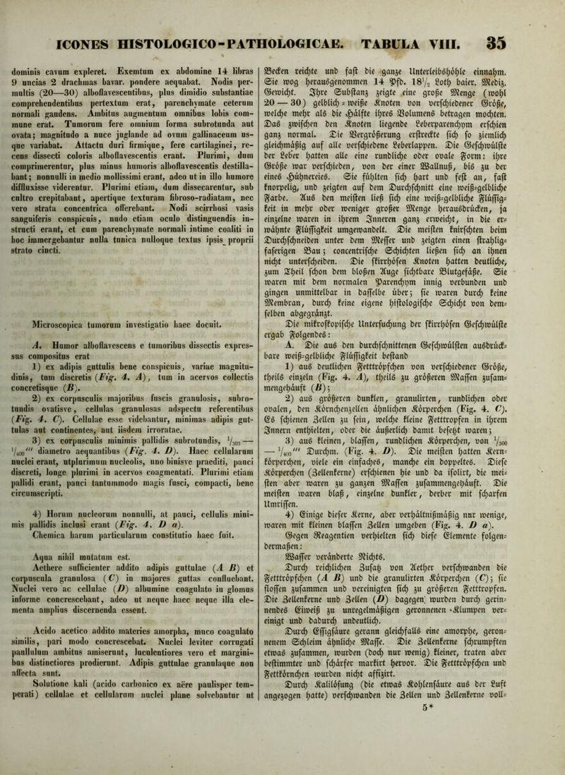 dominis cavum expleret. Exemtum ex abdomine 14 libras 9 uncias 2 drachmas bavar. pondere aequabat. Nodis per- multis (20—30) alboflavescentibus, plus dimidio substantiae comprehendentibus pertextum erat, parenchymate ceterum normali gaudens. Ambitos augmentum omnibus lobis com- mone erat. Tumorum fere omnium forma subrotunda aut ovata; magnitudo a nuce juglande ad ovum gallinaceum us- que variabat. Attactu duri firmique, fere cartilaginei, re- cens dissecti coloris alboflavescentis erant. Plurimi, dum comprimerentur, plus minus humoris alboflavescentis destilla- bant ; nonnulli in medio mollissimi erant, adeo ut in illo humore diffluxisse viderentur. Plurimi etiam, dum dissecarentur, sub cultro crepitabant, apertique texturam fibroso-radiatam, nec vero strata concentrica offerebant. Nodi scirrhosi vasis sanguiferis conspicuis, nudo etiam oculo distinguendis in- structi erant, et cum parenchymate normali intime coaliti in hoc immergehantur nulla tunica nnlloque textus ipsis proprii strato cincti. Microscopica tumorum investigatio haec docuit. A. Humor alboflavescens e tumoribus dissectis expres- sus compositus erat 1) ex adipis guttulis bene conspicuis, variae magnitu- dinis, tum discretis 4. A), tum in acervos collectis concretisque (B). 2) ex corpusculis majoribus fuscis granulosis, subro- tundis ovatisve, cellulas granulosas adspectn referentibus (EVg. 4. C). Cellulae esse videbantur, minimas adipis gut- tulas aut continentes, aut iisdem irroratae. 3) ex corpusculis minimis pallidis subrotundis, Ysoa — diametro aequantibus {Fig. 4. D). Haec cellularum nuclei erant, utplurimum nucleolis, uno binisve praediti, j)auci discreti, longe plurimi in acervos coagmentati. Plurimi etiam pallidi erant, pauci tantummodo magis fusci, compacti, bene circumscripti. 4) Horum nucleorum nonnulli, at pauci, cellulis mini- mis j)allidis inclusi erant {Fig. 4. D a). Cliemica harum particularum constitutio haec fuit. Aqua nihil mutatum est. Aethere sufficienter addito adipis guttulae (A B) et corpuscula granulosa (C) in majores guttas confluebant. Nuclei vero ac cellulae (B) albumine coagulato in glomus informe concrescebant, adeo ut neque haec neque illa ele- menta amplius discernenda essent. Acido acetico addito materies amorpha, muco coagulato similis, pari modo concrescebat. Nuclei leviter corrugati paullulum ambitus amiserunt, luculentiores vero et margini- bus distinctiores prodierunt. Adipis guttulae granulaque non affecta sunt. Solutione kali (acido carbonico ex acre paulisper tem- perati) cellulae et cellularum nuclei plane solvebantur ut S3e(fen reidjte unb fajt bie ganje UntaUib^i)bi)k einna^m. @ic wog ^erauggenommen 14 ^fb. ISYs Sotf; baier. SKebij. ®ewid)t. Sf)rc ©ubjlans seigte eine grope SJJenge (wo^l 20 — 30) gelblid) = weipe i'noten oon oerfd)iebener ©rope, welche mejjr alg bie ifjreg 33olumeng betragen »nod)ten. 2)ag jwifc^en ben .tnoten liegenbe Seberparenc^pm erf^ien ganj normal. 2^ie SSergroperung erftrecfte fo jiemlid) glei^mapig auf alle oerfd)iebene Seberlappen. ®ie ©ef^wulfte ber SebVr Ratten alie eine runblid^e ober ooale gorm; il)re @rope war nerfcfjieben, non ber einer SßSallnup, big ju ber eineg ^u^nereieg. (Sie füllten fidy ^art unb fejit an, faft fnorpelig, unb jeigten auf bem S)urd)f(^nitt eine weiprgelblid)e ^arbe. 2Iug ben meijlen liep ftd) eine weip-gelblid)e Slu[fig= feit in me^r ober weniger groper 9)tenge peraugbrrufen, ja einjelne waren in i^rem inneren ganj erweidjt, in bie er= wdl;nte ^luffigfeit umgewanbelt. 2^ie meiften fnirfdjten beim 3^urd)fd)neiben unter bem 50?effer unb jeigten einen fira^lig= faferigen S3au; concentrif^e (Sd)id)ten liepen an i^nen ni^t unterfe^eiben. S)ie ffirrpofen .knoten l)atten beutlid)e, §um Speil f(^on bem blopen 2fuge ftd)tbare S3lutgefdpe. (Sic waren mit bem normalen ^arend)pm innig oerbunben unb gingen unmittelbar in baffelbe über; fte waren burd) feine Ültembran, burc^ feine eigene ^iftologifc^e Sd)id)t oon bem= felben abgegrdnjt. 2)ie mifroffopifd;e Unterfuc^ung ber ffirr^ofen ®efd)wülffe ergab g^olgenbcg: A. S)ie aug ben burd)f(^nittenen ®efd)WÜlftcn augbrücf= bare weip=gelblid)e glüffigfeit beftanb 1) aug beutlid)en ^etttropf^en üon oerfd)iebener ©rope, tl)eilg einjeln (Fig. 4. A), tljeilg ju groperen SD?a|fcn jufam= menge^duft (ß); 2) aug groperen bunflen, granulirten, runblid)en ober ooalen, ben .^ornc^enjellen d^nlic^cn Äorperc^en (Fig. 4. C). @g fd)ienen Sellen ju fein, welche fleine ^etttropfen in iljrem Snnern enthielten, ober bie duperlich bamtt befei^t waren; 3) aug fleinen, blaffen, runblid)cn Äorperd)en, oon Ysoo — Y400' ^urd)m. (Fig. 4. D). Sie meiflen .^ern- forper(^en, oiele ein einfad)eg, mand)e ein boppeltee. Siefe Ä6rperd)en (Sellenferne) erfd)icnen pic unb ba ifolirt, bie mei= ften aber waren ju ganzen SKaffen jufammengepduft. Sie meiften waren blap, einzelne bunfler, berber mit f(^arfen Umriffen. 4) Einige biefer .^erne, aber oerhdltnipmdpig nur wenige, waren mit fleinen blaffen Sellen umgeben (Fig. 4. D «). ©egen 0?eagentien »erhielten ft(^ biefc ©lemente folgen^ bermapen: SBaffer »erdnberte 9Udhtg. Surch reidh^i<^^tt Sufa| »on 3lether »erfchwanben bie ^etttropfchen (A B) unb bie granulirten .^6rperd;en (C); fic floffen jufammen unb oereinigten fich ju groperen ^etttropfen. Sie Sellenferne unb Sellen (^) bagegen; würben burch gerin- nenbeg ©iweip ju unregelmdpigen geronnenen «.^lumpen »er= einigt unb baburd) unbeutlich. Surdh ©ffigfdure gerann gleidhfallg eine amorphe, geron= nenem Schleim dhnlichc SÄaffe. Sie Sellenferne fd)rumpften etwag jufammen, würben (hoch nur wenig) fleiner, traten aber beffimmter unb fchdrfer marfirt hernor. Sic getttropfchen unb §ettf6rnchen würben nicht affi§irt. Surch «^nlildfung (bie etwag Äohlenfdure aug ber 2uft angejogen oerfchwanben bie Sellen unb Sellenfernc ooU= 5*